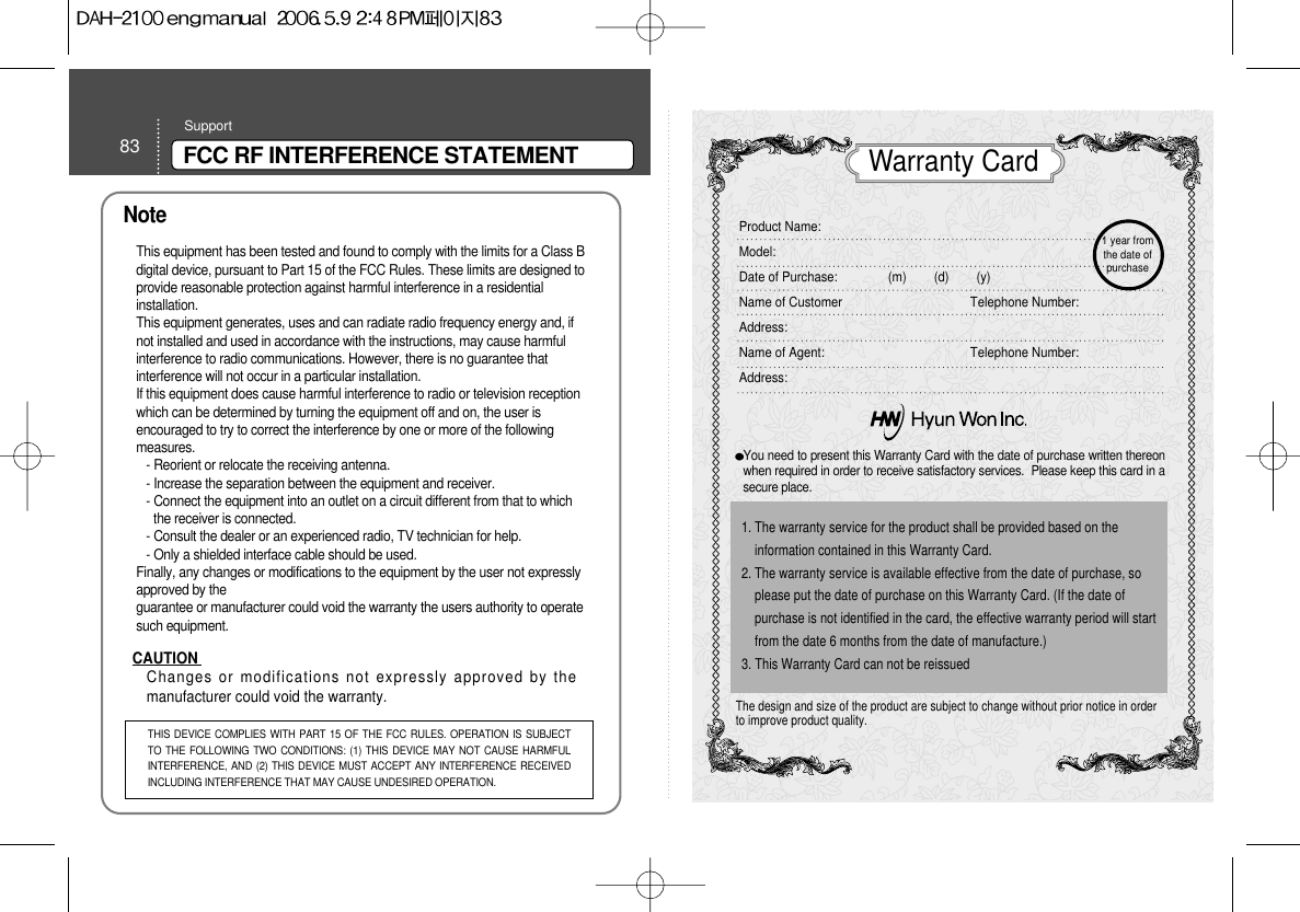 83 FCC RF INTERFERENCE STATEMENTSupportNoteThis equipment has been tested and found to comply with the limits for a Class Bdigital device, pursuant to Part 15 of the FCC Rules. These limits are designed toprovide reasonable protection against harmful interference in a residentialinstallation.This equipment generates, uses and can radiate radio frequency energy and, ifnot installed and used in accordance with the instructions, may cause harmfulinterference to radio communications. However, there is no guarantee thatinterference will not occur in a particular installation.If this equipment does cause harmful interference to radio or television receptionwhich can be determined by turning the equipment off and on, the user isencouraged to try to correct the interference by one or more of the followingmeasures.- Reorient or relocate the receiving antenna.- Increase the separation between the equipment and receiver.- Connect the equipment into an outlet on a circuit different from that to whichthe receiver is connected.- Consult the dealer or an experienced radio, TV technician for help.- Only a shielded interface cable should be used.Finally, any changes or modifications to the equipment by the user not expresslyapproved by theguarantee or manufacturer could void the warranty the users authority to operatesuch equipment.CAUTION Changes or modifications not expressly approved by themanufacturer could void the warranty.THIS DEVICE COMPLIES WITH PART 15 OF THE FCC RULES. OPERATION IS SUBJECTTO THE FOLLOWING TWO CONDITIONS: (1) THIS DEVICE MAY NOT CAUSE HARMFULINTERFERENCE, AND (2) THIS DEVICE MUST ACCEPT ANY INTERFERENCE RECEIVEDINCLUDING INTERFERENCE THAT MAY CAUSE UNDESIRED OPERATION.You need to present this Warranty Card with the date of purchase written thereonwhen required in order to receive satisfactory services.  Please keep this card in asecure place.The design and size of the product are subject to change without prior notice in orderto improve product quality.1. The warranty service for the product shall be provided based on theinformation contained in this Warranty Card.2. The warranty service is available effective from the date of purchase, soplease put the date of purchase on this Warranty Card. (If the date ofpurchase is not identified in the card, the effective warranty period will startfrom the date 6 months from the date of manufacture.)3. This Warranty Card can not be reissued Warranty CardProduct Name:  Model:Date of Purchase: (m)        (d)        (y)Name of Customer Telephone Number:Address:Name of Agent:  Telephone Number:Address:1 year fromthe date ofpurchase 