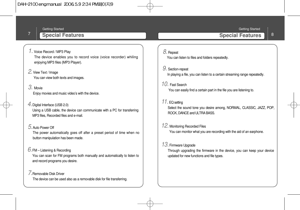 7Special FeaturesGetting Started 8Special FeaturesGetting Started 1. Voice Record / MP3 PlayThe device enables you to record voice (voice recorder) whilingenjoying MP3 files (MP3 Player). 3. MovieEnjoy movies and music video’s with the device. 4.Digital Interface (USB 2.0)Using a USB cable, the device can communicate with a PC for transferringMP3 files, Recorded files and e-mail.5.Auto Power Off The power automatically goes off after a preset period of time when nobutton manipulation has been made. 6.FM – Listening &amp; RecordingYou can scan for FM programs both manually and automatically to listen toand record programs you desire. 7.Removable Disk Driver The device can be used also as a removable disk for file transferring. 8.Repeat You can listen to files and folders repeatedly. 9. Section-repeat In playing a file, you can listen to a certain streaming range repeatedly.10. Fast Search You can easily find a certain part in the file you are listening to.11. EQ setting Select the sound tone you desire among, NORMAL, CLASSIC, JAZZ, POP,ROCK, DANCE and ULTRA BASS.12. Monitoring Recorded Files You can monitor what you are recording with the aid of an earphone. 13.Firmware Upgrade Through upgrading the firmware in the device, you can keep your deviceupdated for new functions and file types.  2.View Text / Image You can view both texts and images. 