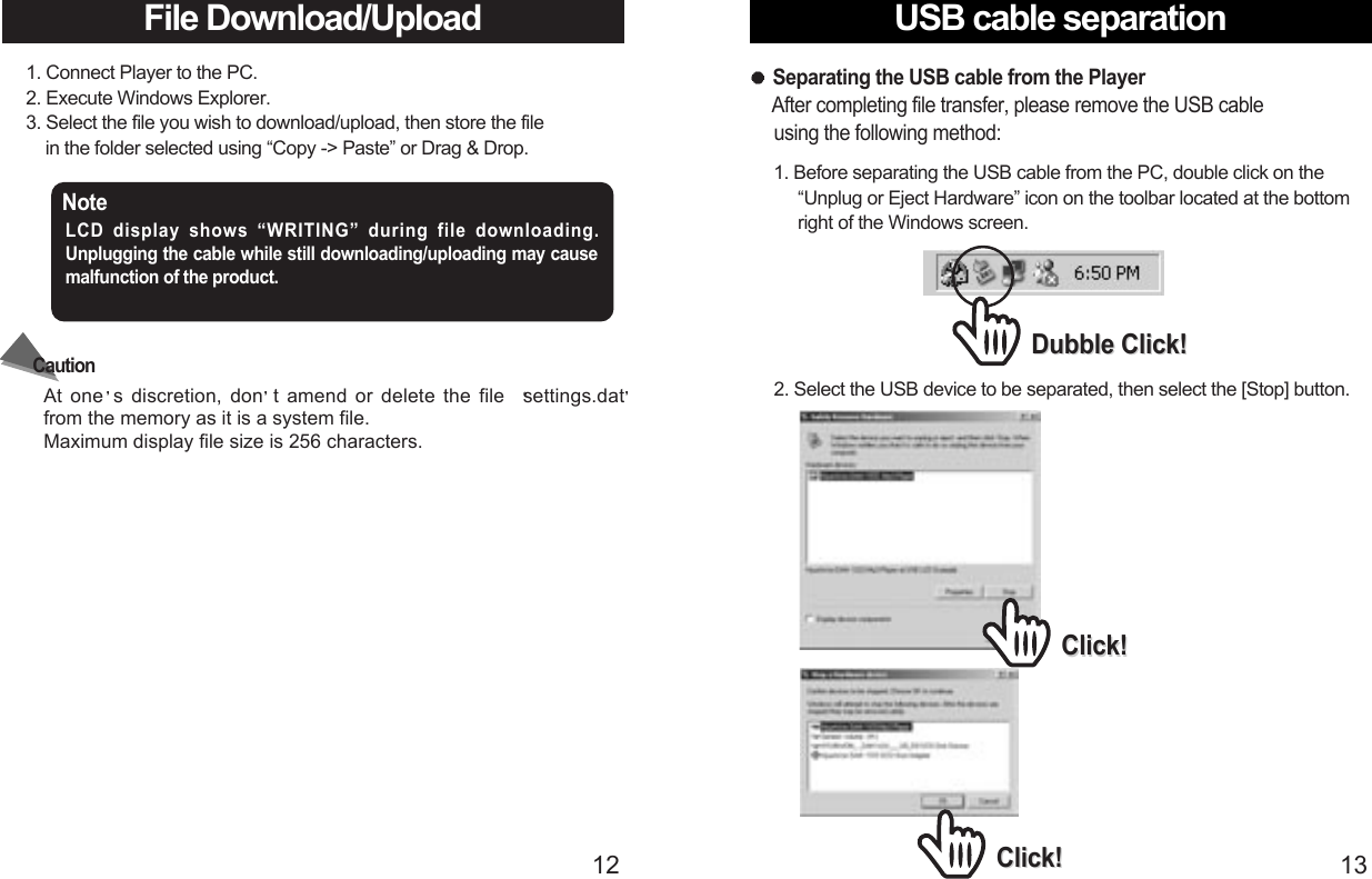 USB cable separation13File Download/Upload 121. Connect Player to the PC.2. Execute Windows Explorer. 3. Select the file you wish to download/upload, then store the file in the folder selected using “Copy -&gt; Paste” or Drag &amp; Drop.2. Select the USB device to be separated, then select the [Stop] button.Click!Click!Click!Click!Note LCD display shows “WRITING” during file downloading. Unplugging the cable while still downloading/uploading may causemalfunction of the product.At one s discretion, don t amend or delete the file  settings.datfrom the memory as it is a system file.Maximum display file size is 256 characters.Caution1. Before separating the USB cable from the PC, double click on the   “Unplug or Eject Hardware” icon on the toolbar located at the bottom  right of the Windows screen.Separating the USB cable from the PlayerAfter completing file transfer, please remove the USB cable   using the following method:Dubble Click!Dubble Click!