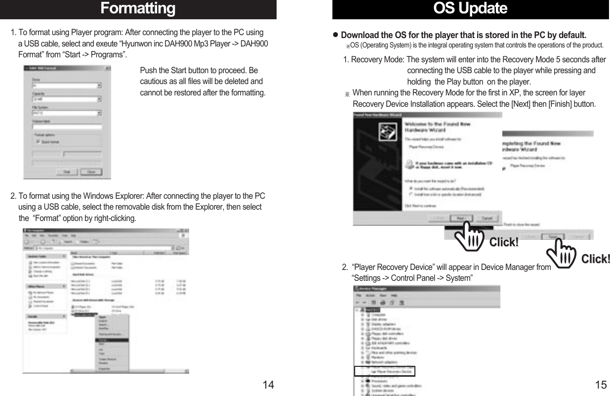 OS Update15Formatting141. To format using Player program: After connecting the player to the PC using a USB cable, select and exeute “Hyunwon inc DAH900 Mp3 Player -&gt; DAH900 Format” from “Start -&gt; Programs”. Push the Start button to proceed. Becautious as all files will be deleted andcannot be restored after the formatting.2. To format using the Windows Explorer: After connecting the player to the PC using a USB cable, select the removable disk from the Explorer, then select the  “Format” option by right-clicking.1. Recovery Mode: The system will enter into the Recovery Mode 5 seconds after  connecting the USB cable to the player while pressing and   holding  the Play button  on the player.When running the Recovery Mode for the first in XP, the screen for layer    Recovery Device Installation appears. Select the [Next] then [Finish] button.Download the OS for the player that is stored in the PC by default.2.  “Player Recovery Device” will appear in Device Manager from    “Settings -&gt; Control Panel -&gt; System”Click!Click!Click!Click!OS (Operating System) is the integral operating system that controls the operations of the product.