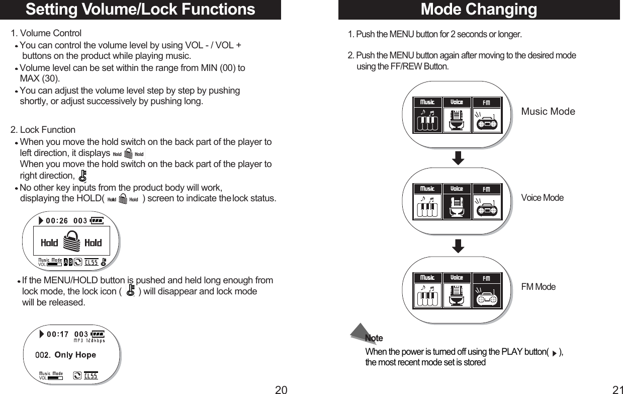 2120Setting Volume/Lock Functions1. Volume ControlYou can control the volume level by using VOL - / VOL +  buttons on the product while playing music.Volume level can be set within the range from MIN (00) to MAX (30).You can adjust the volume level step by step by pushing  shortly, or adjust successively by pushing long.2. Lock FunctionWhen you move the hold switch on the back part of the player to left direction, it displaysWhen you move the hold switch on the back part of the player to right direction,No other key inputs from the product body will work, displaying the HOLD(                ) screen to indicate the lock status. Mode Changing1. Push the MENU button for 2 seconds or longer.2. Push the MENU button again after moving to the desired mode   using the FF/REW Button.Music ModeVoice ModeFM ModeWhen the power is turned off using the PLAY button(     ), the most recent mode set is storedNoteIf the MENU/HOLD button is pushed and held long enough from lock mode, the lock icon (       ) will disappear and lock mode will be released. 