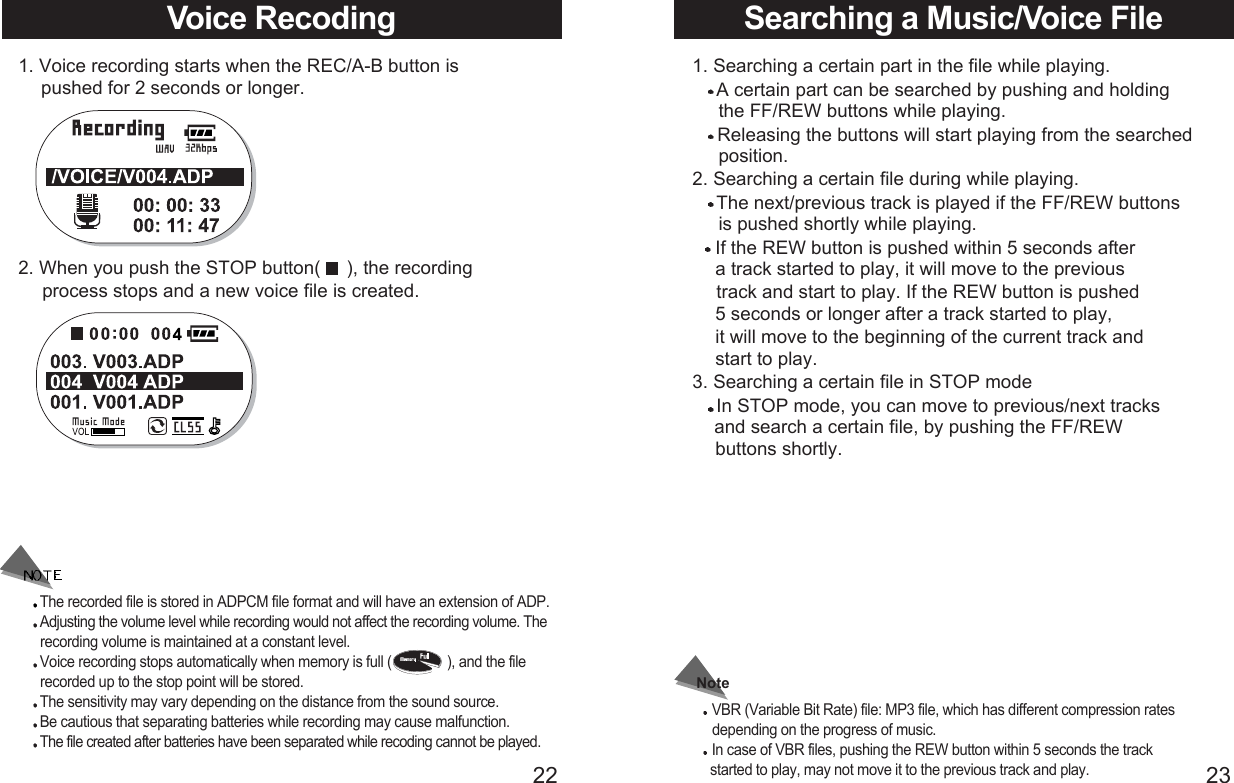 2322Voice Recoding 1. Voice recording starts when the REC/A-B button is  pushed for 2 seconds or longer.2. When you push the STOP button(     ), the recording    process stops and a new voice file is created.The recorded file is stored in ADPCM file format and will have an extension of ADP.Adjusting the volume level while recording would not affect the recording volume. Therecording volume is maintained at a constant level. Voice recording stops automatically when memory is full (               ), and the file recorded up to the stop point will be stored.The sensitivity may vary depending on the distance from the sound source.Be cautious that separating batteries while recording may cause malfunction.The file created after batteries have been separated while recoding cannot be played.Searching a Music/Voice File1. Searching a certain part in the file while playing.A certain part can be searched by pushing and holding the FF/REW buttons while playing.Releasing the buttons will start playing from the searched position.2. Searching a certain file during while playing. The next/previous track is played if the FF/REW buttons  is pushed shortly while playing.If the REW button is pushed within 5 seconds after a track started to play, it will move to the previous track and start to play. If the REW button is pushed 5 seconds or longer after a track started to play, it will move to the beginning of the current track and start to play. 3. Searching a certain file in STOP modeIn STOP mode, you can move to previous/next tracks and search a certain file, by pushing the FF/REW buttons shortly.Note VBR (Variable Bit Rate) file: MP3 file, which has different compression rates depending on the progress of music.In case of VBR files, pushing the REW button within 5 seconds the track started to play, may not move it to the previous track and play.