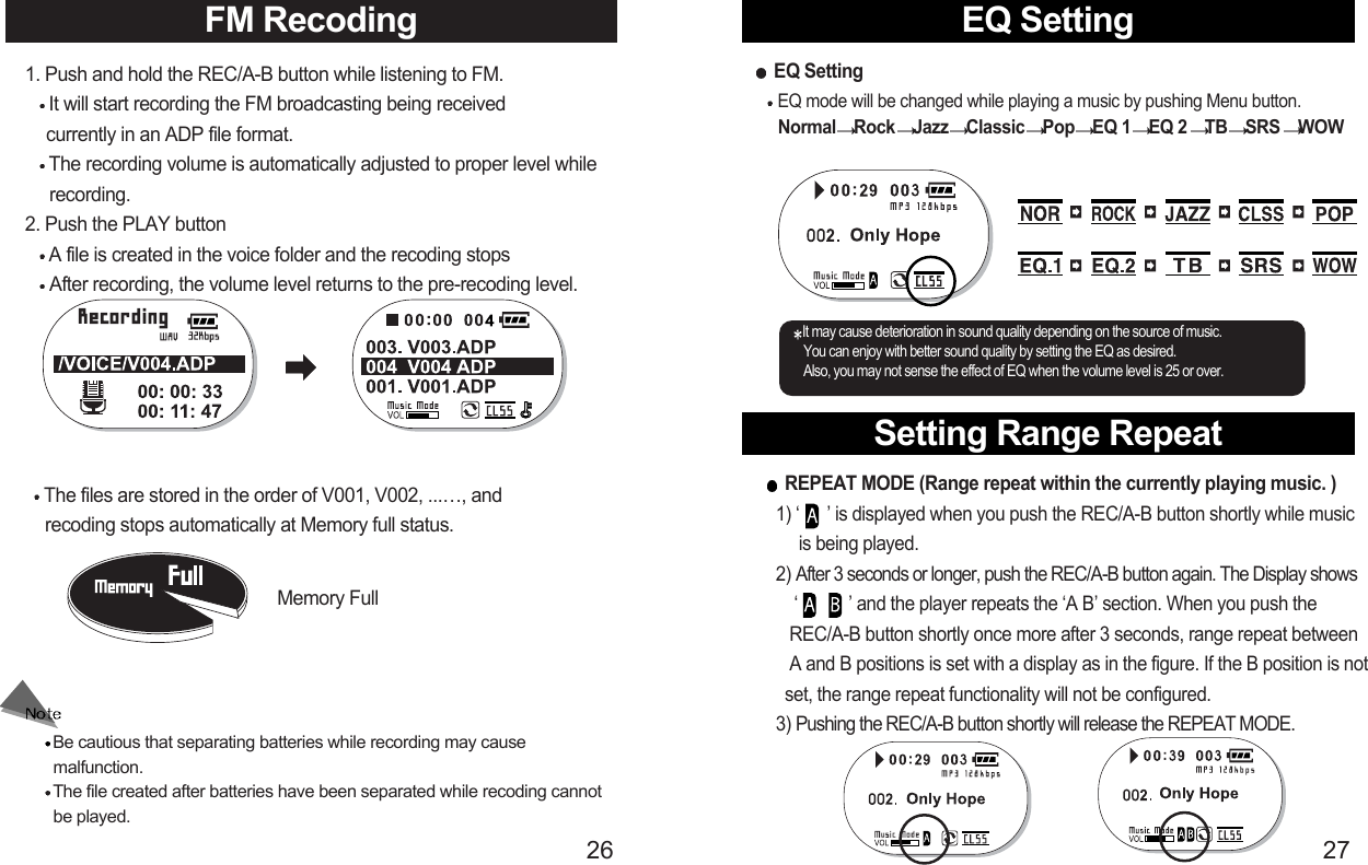 Setting Range Repeat27FM Recoding EQ Setting261. Push and hold the REC/A-B button while listening to FM.It will start recording the FM broadcasting being received   currently in an ADP file format.The recording volume is automatically adjusted to proper level while recording.2. Push the PLAY buttonA file is created in the voice folder and the recoding stopsAfter recording, the volume level returns to the pre-recoding level.The files are stored in the order of V001, V002, ...…, and  recoding stops automatically at Memory full status.Memory FullEQ SettingEQ mode will be changed while playing a music by pushing Menu button. Normal Rock Jazz Classic Pop EQ 1 EQ 2 TB SRS WOWIt may cause deterioration in sound quality depending on the source of music.You can enjoy with better sound quality by setting the EQ as desired.Also, you may not sense the effect of EQ when the volume level is 25 or over.REPEAT MODE (Range repeat within the currently playing music. )1) ‘      ’ is displayed when you push the REC/A-B button shortly while music is being played.2) After 3 seconds or longer, push the REC/A-B button again. The Display shows‘           ’ and the player repeats the ‘A B’ section. When you push the REC/A-B button shortly once more after 3 seconds, range repeat between A and B positions is set with a display as in the figure. If the B position is not set, the range repeat functionality will not be configured. 3) Pushing the REC/A-B button shortly will release the REPEAT MODE.Be cautious that separating batteries while recording may cause     malfunction.The file created after batteries have been separated while recoding cannot     be played.