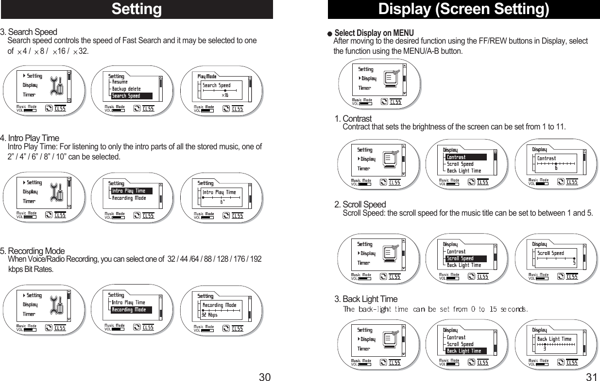 Display (Screen Setting)31Setting303. Search SpeedSearch speed controls the speed of Fast Search and it may be selected to one   of  4 /  8 /  16 /  32.4. Intro Play TimeIntro Play Time: For listening to only the intro parts of all the stored music, one of 2” / 4” / 6” / 8” / 10” can be selected.5. Recording ModeWhen Voice/Radio Recording, you can select one of  32 / 44 /64 / 88 / 128 / 176 / 192  kbps Bit Rates.Select Display on MENUAfter moving to the desired function using the FF/REW buttons in Display, select  the function using the MENU/A-B button.1. ContrastContract that sets the brightness of the screen can be set from 1 to 11.2. Scroll SpeedScroll Speed: the scroll speed for the music title can be set to between 1 and 5.3. Back Light Time