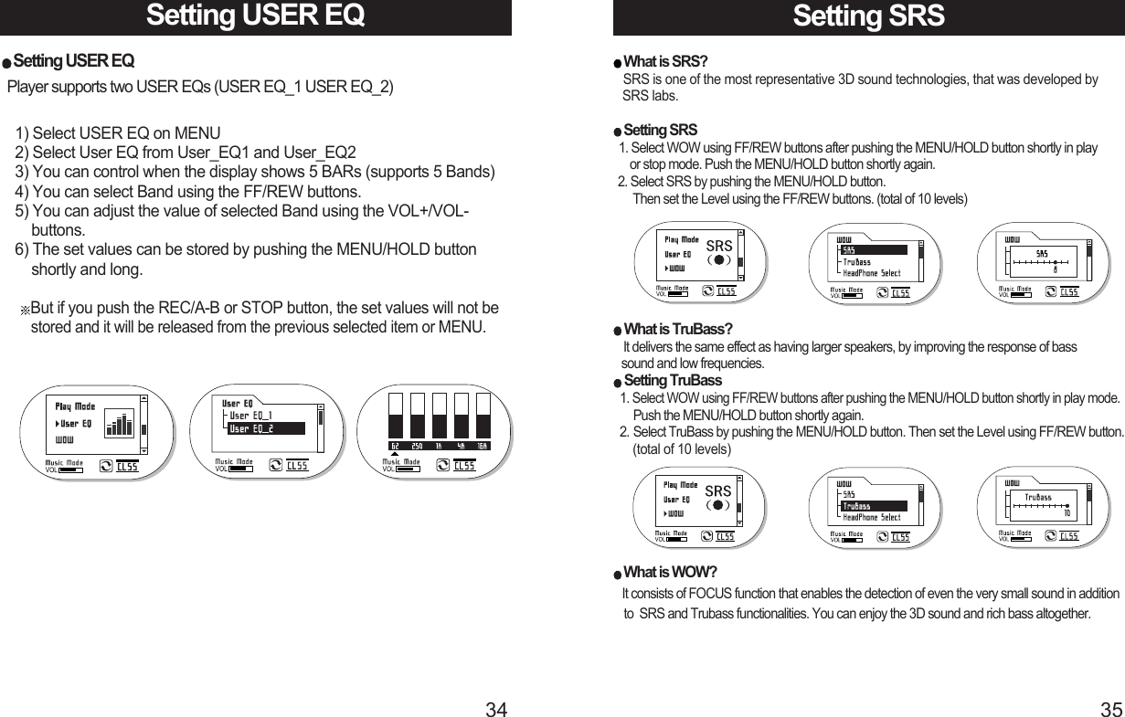 3534Setting USER EQ1) Select USER EQ on MENU2) Select User EQ from User_EQ1 and User_EQ23) You can control when the display shows 5 BARs (supports 5 Bands)4) You can select Band using the FF/REW buttons.5) You can adjust the value of selected Band using the VOL+/VOL-buttons.6) The set values can be stored by pushing the MENU/HOLD button shortly and long. But if you push the REC/A-B or STOP button, the set values will not be stored and it will be released from the previous selected item or MENU.Setting USER EQPlayer supports two USER EQs (USER EQ_1 USER EQ_2)Setting SRS What is SRS?SRS is one of the most representative 3D sound technologies, that was developed by SRS labs.Setting SRS1. Select WOW using FF/REW buttons after pushing the MENU/HOLD button shortly in play or stop mode. Push the MENU/HOLD button shortly again.2. Select SRS by pushing the MENU/HOLD button. Then set the Level using the FF/REW buttons. (total of 10 levels)What is TruBass?It delivers the same effect as having larger speakers, by improving the response of bass sound and low frequencies.Setting TruBass1. Select WOW using FF/REW buttons after pushing the MENU/HOLD button shortly in play mode. Push the MENU/HOLD button shortly again.2. Select TruBass by pushing the MENU/HOLDbutton. Then set the Level using FF/REW button.(total of 10 levels)What is WOW?It consists of FOCUS function that enables the detection of even the very small sound in addition to  SRS and Trubass functionalities. You can enjoy the 3D sound and rich bass altogether.