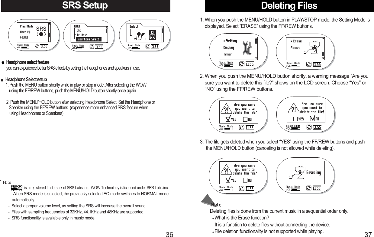 Deleting Files1. When you push the MENU/HOLD button in PLAY/STOP mode, the Setting Mode isdisplayed. Select “ERASE” using the FF/REW buttons.Deleting files is done from the current music in a sequential order only.What is the Erase function?It is a function to delete files without connecting the device.File deletion functionality is not supported while playing.3. The file gets deleted when you select “YES” using the FF/REW buttons and push    the MENU/HOLD button (canceling is not allowed while deleting).2. When you push the MENU/HOLD button shortly, a warning message “Are yousure you want to delete this file?” shows on the LCD screen. Choose “Yes” or“NO” using the FF/REW buttons.SRS SetupHeadphone select featureyou can experience better SRS effects by setting the headphones and speakers in use.Headphone Select setup     1. Push the MENU button shortly while in play or stop mode. After selecting the WOW using the FF/REW buttons, push the MENU/HOLD button shortly once again.  2. Push the MENU/HOLD button after selecting Headphone Select. Set the Headphone or Speaker using the FF/REW buttons. (experience more enhanced SRS feature when using Headphones or Speakers)* - is a registered trademark of SRS Labs Inc.  WOW Technology is licensed under SRS Labs inc.-   When SRS mode is selected, the previously selected EQ mode switches to NORMAL mode automatically.     -  Select a proper volume level, as setting the SRS will increase the overall sound -  Files with sampling frequencies of 32KHz, 44.1KHz and 48KHz are supported.-  SRS functionality is available only in music mode.3736