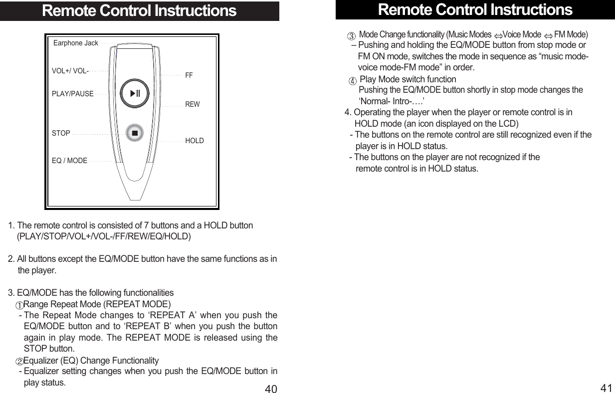 Remote Control Instructions41Mode Change functionality (Music Modes  Voice Mode  FM Mode) – Pushing and holding the EQ/MODE button from stop mode or FM ON mode, switches the mode in sequence as “music mode-voice mode-FM mode” in order.Play Mode switch functionPushing the EQ/MODE button shortly in stop mode changes the ‘Normal- Intro-….’4. Operating the player when the player or remote control is in HOLD mode (an icon displayed on the LCD)- The buttons on the remote control are still recognized even if the   player is in HOLD status.- The buttons on the player are not recognized if the remote control is in HOLD status.40Remote Control InstructionsEarphone JackVOL+/ VOL-FFSTOPEQ / MODEPLAY/PAUSEREWHOLD1. The remote control is consisted of 7 buttons and a HOLD button (PLAY/STOP/VOL+/VOL-/FF/REW/EQ/HOLD)2. All buttons except the EQ/MODE button have the same functions as in  the player.3. EQ/MODE has the following functionalitiesRange Repeat Mode (REPEAT MODE)- The Repeat Mode changes to ‘REPEAT A’ when you push theEQ/MODE button and to ‘REPEAT B’ when you push the buttonagain in play mode. The REPEAT MODE is released using theSTOP button.Equalizer (EQ) Change Functionality - Equalizer setting changes when you push the EQ/MODE button inplay status.