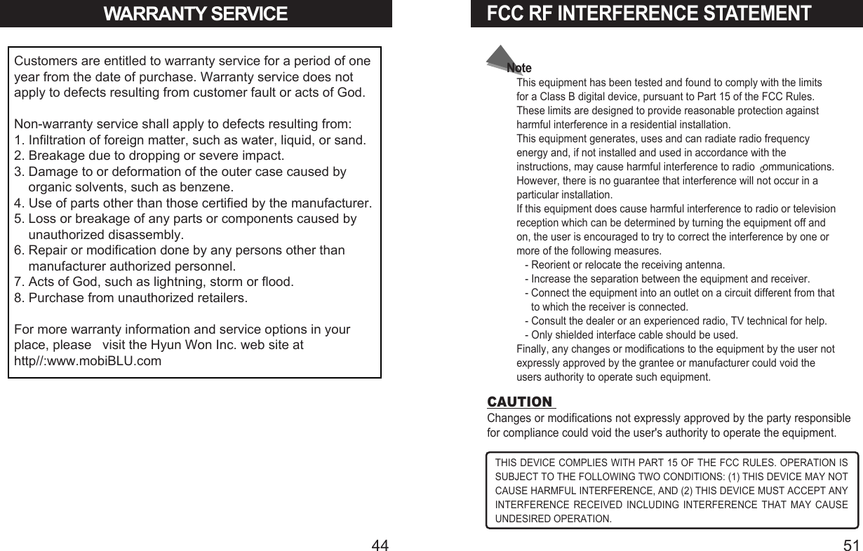 44WARRANTY SERVICECustomers are entitled to warranty service for a period of oneyear from the date of purchase. Warranty service does notapply to defects resulting from customer fault or acts of God.Non-warranty service shall apply to defects resulting from:1. Infiltration of foreign matter, such as water, liquid, or sand.2. Breakage due to dropping or severe impact.3. Damage to or deformation of the outer case caused byorganic solvents, such as benzene.4. Use of parts other than those certified by the manufacturer.5. Loss or breakage of any parts or components caused byunauthorized disassembly.6. Repair or modification done by any persons other thanmanufacturer authorized personnel.7. Acts of God, such as lightning, storm or flood.8. Purchase from unauthorized retailers.For more warranty information and service options in yourplace, please   visit the Hyun Won Inc. web site athttp//:www.mobiBLU.com  FCC RF INTERFERENCE STATEMENT51THIS DEVICE COMPLIES WITH PART 15 OF THE FCC RULES. OPERATION ISSUBJECT TO THE FOLLOWING TWO CONDITIONS: (1) THIS DEVICE MAY NOTCAUSE HARMFUL INTERFERENCE, AND (2) THIS DEVICE MUST ACCEPT ANYINTERFERENCE RECEIVED INCLUDING INTERFERENCE THAT MAY CAUSEUNDESIRED OPERATION.CAUTION Changes or modifications not expressly approved by the party responsiblefor compliance could void the user&apos;s authority to operate the equipment.NoteThis equipment has been tested and found to comply with the limitsfor a Class B digital device, pursuant to Part 15 of the FCC Rules.These limits are designed to provide reasonable protection againstharmful interference in a residential installation.This equipment generates, uses and can radiate radio frequencyenergy and, if not installed and used in accordance with theinstructions, may cause harmful interference to radio  ommunications.However, there is no guarantee that interference will not occur in aparticular installation.If this equipment does cause harmful interference to radio or televisionreception which can be determined by turning the equipment off andon, the user is encouraged to try to correct the interference by one ormore of the following measures.- Reorient or relocate the receiving antenna.- Increase the separation between the equipment and receiver.- Connect the equipment into an outlet on a circuit different from thatto which the receiver is connected.- Consult the dealer or an experienced radio, TV technical for help.- Only shielded interface cable should be used.Finally, any changes or modifications to the equipment by the user notexpressly approved by the grantee or manufacturer could void theusers authority to operate such equipment.