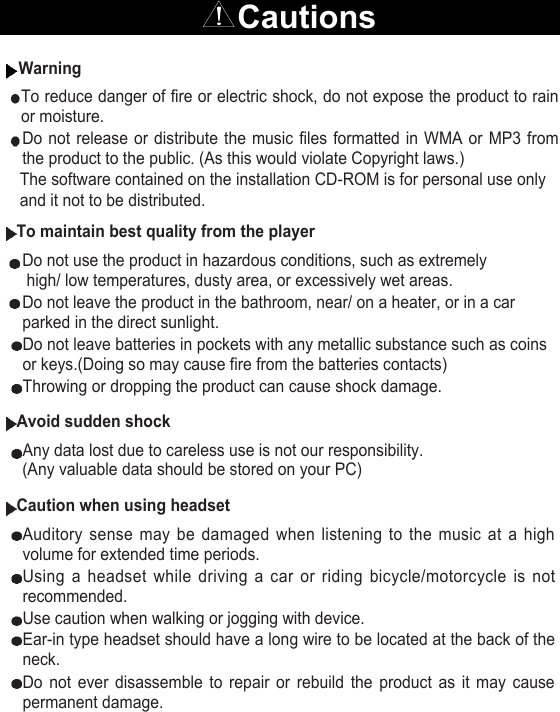 CautionsWarningTo reduce danger of fire or electric shock, do not expose the product to rainor moisture.Do not release or distribute the music files formatted in WMA or MP3 fromthe product to the public. (As this would violate Copyright laws.)The software contained on the installation CD-ROM is for personal use only  and it not to be distributed.To maintain best quality from the playerDo not use the product in hazardous conditions, such as extremelyhigh/ low temperatures, dusty area, or excessively wet areas.Do not leave the product in the bathroom, near/ on a heater, or in a carparked in the direct sunlight.Do not leave batteries in pockets with any metallic substance such as coinsor keys.(Doing so may cause fire from the batteries contacts)Throwing or dropping the product can cause shock damage.Avoid sudden shockAny data lost due to careless use is not our responsibility. (Any valuable data should be stored on your PC)Caution when using headsetAuditory sense may be damaged when listening to the music at a highvolume for extended time periods. Using a headset while driving a car or riding bicycle/motorcycle is notrecommended.Use caution when walking or jogging with device.Ear-in type headset should have a long wire to be located at the back of theneck.Do not ever disassemble to repair or rebuild the product as it may causepermanent damage.