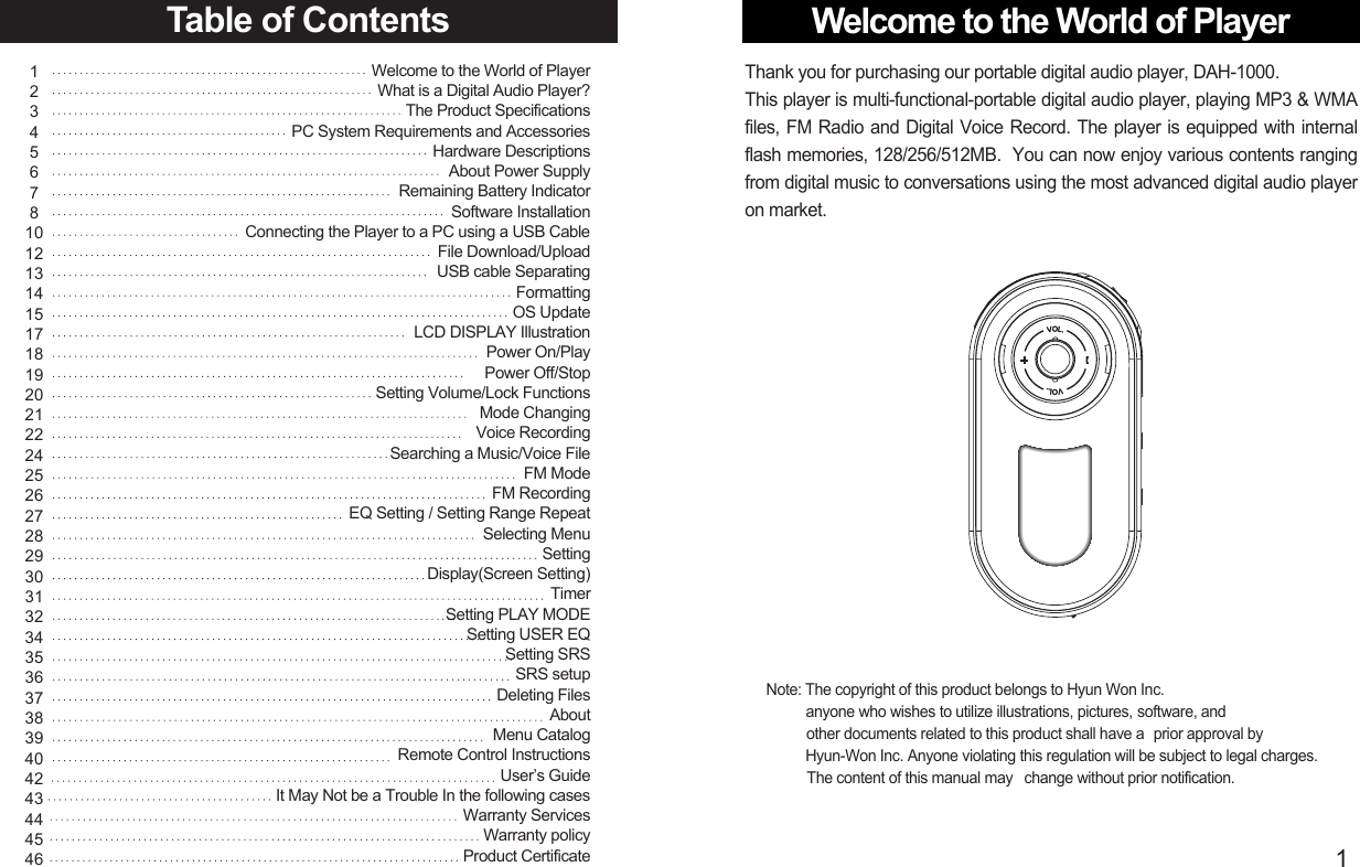 Welcome to the World of Player1Note: The copyright of this product belongs to Hyun Won Inc.anyone who wishes to utilize illustrations, pictures, software, and   other documents related to this product shall have a  prior approval by Hyun-Won Inc. Anyone violating this regulation will be subject to legal charges.  The content of this manual may   change without prior notification.Thank you for purchasing our portable digital audio player, DAH-1000. This player is multi-functional-portable digital audio player, playing MP3 &amp; WMAfiles, FM Radio and Digital Voice Record. The player is equipped with internalflash memories, 128/256/512MB.  You can now enjoy various contents rangingfrom digital music to conversations using the most advanced digital audio playeron market.Table of Contents123456781012131415171819202122242526272829303132343536373839404243444546Welcome to the World of PlayerWhat is a Digital Audio Player?The Product SpecificationsPC System Requirements and Accessories Hardware Descriptions About Power Supply Remaining Battery IndicatorSoftware Installation Connecting the Player to a PC using a USB Cable File Download/Upload USB cable Separating  FormattingOS Update LCD DISPLAY IllustrationPower On/Play Power Off/StopSetting Volume/Lock FunctionsMode ChangingVoice RecordingSearching a Music/Voice File FM ModeFM RecordingEQ Setting / Setting Range RepeatSelecting MenuSettingDisplay(Screen Setting) TimerSetting PLAY MODESetting USER EQSetting SRSSRS setupDeleting FilesAboutMenu CatalogRemote Control InstructionsUser’s GuideIt May Not be a Trouble In the following casesWarranty ServicesWarranty policyProduct Certificate