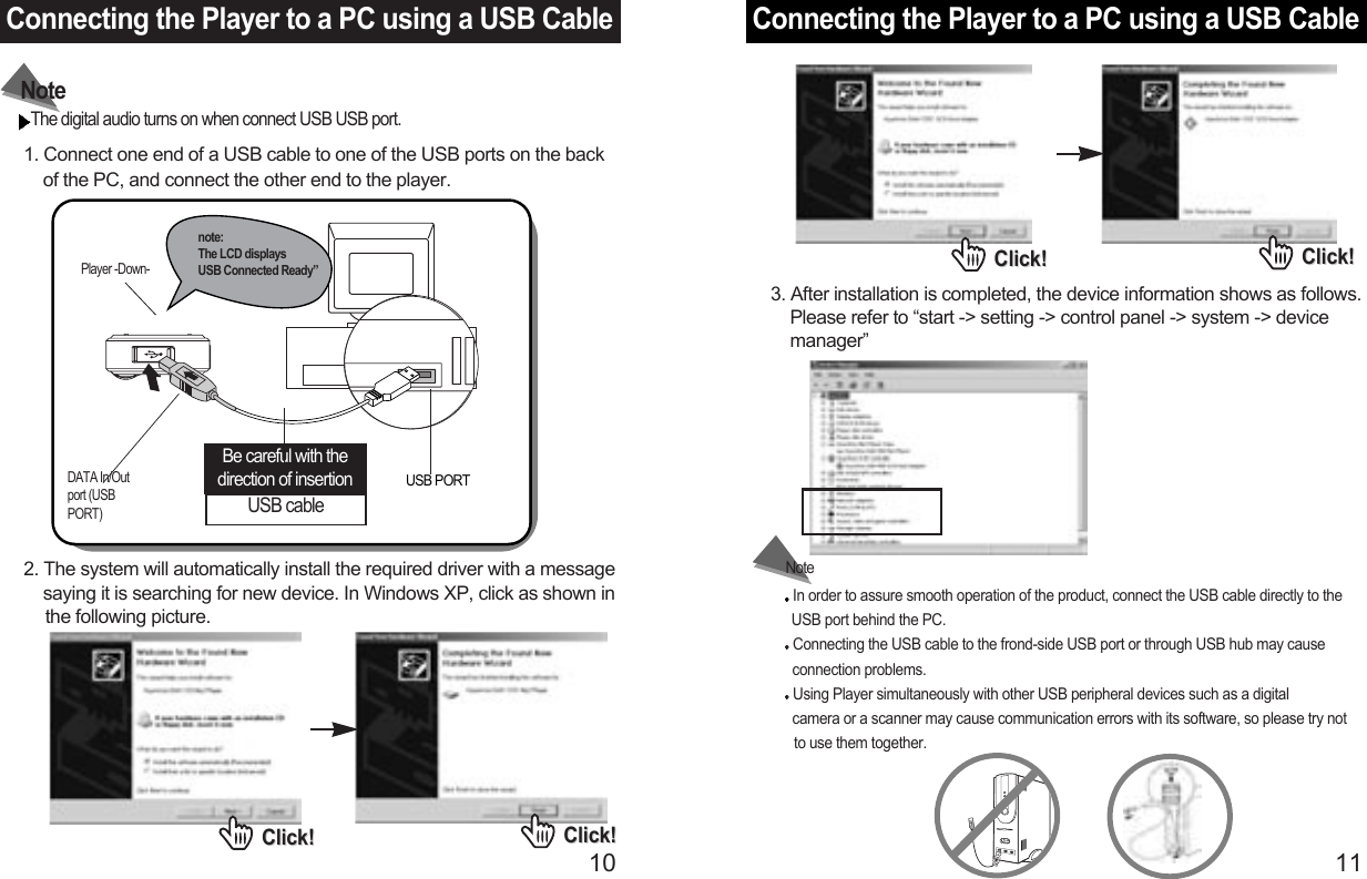 Connecting the Player to a PC using a USB Cable11Connecting the Player to a PC using a USB Cable101. Connect one end of a USB cable to one of the USB ports on the back of the PC, and connect the other end to the player.The digital audio turns on when connect USB USB port.NoteIn order to assure smooth operation of the product, connect the USB cable directly to the USB port behind the PC. Connecting the USB cable to the frond-side USB port or through USB hub may cause connection problems.Using Player simultaneously with other USB peripheral devices such as a digital camera or a scanner may cause communication errors with its software, so please try not to use them together.NotePlayer -Down-DATA In/Outport (USBPORT)USB cableBe careful with thedirection of insertion USB PORTnote: The LCD displays USB Connected Ready”2. The system will automatically install the required driver with a message   saying it is searching for new device. In Windows XP, click as shown in the following picture.Click!Click! Click!Click!Click!Click! Click!Click!3. After installation is completed, the device information shows as follows.   Please refer to “start -&gt; setting -&gt; control panel -&gt; system -&gt; device  manager”