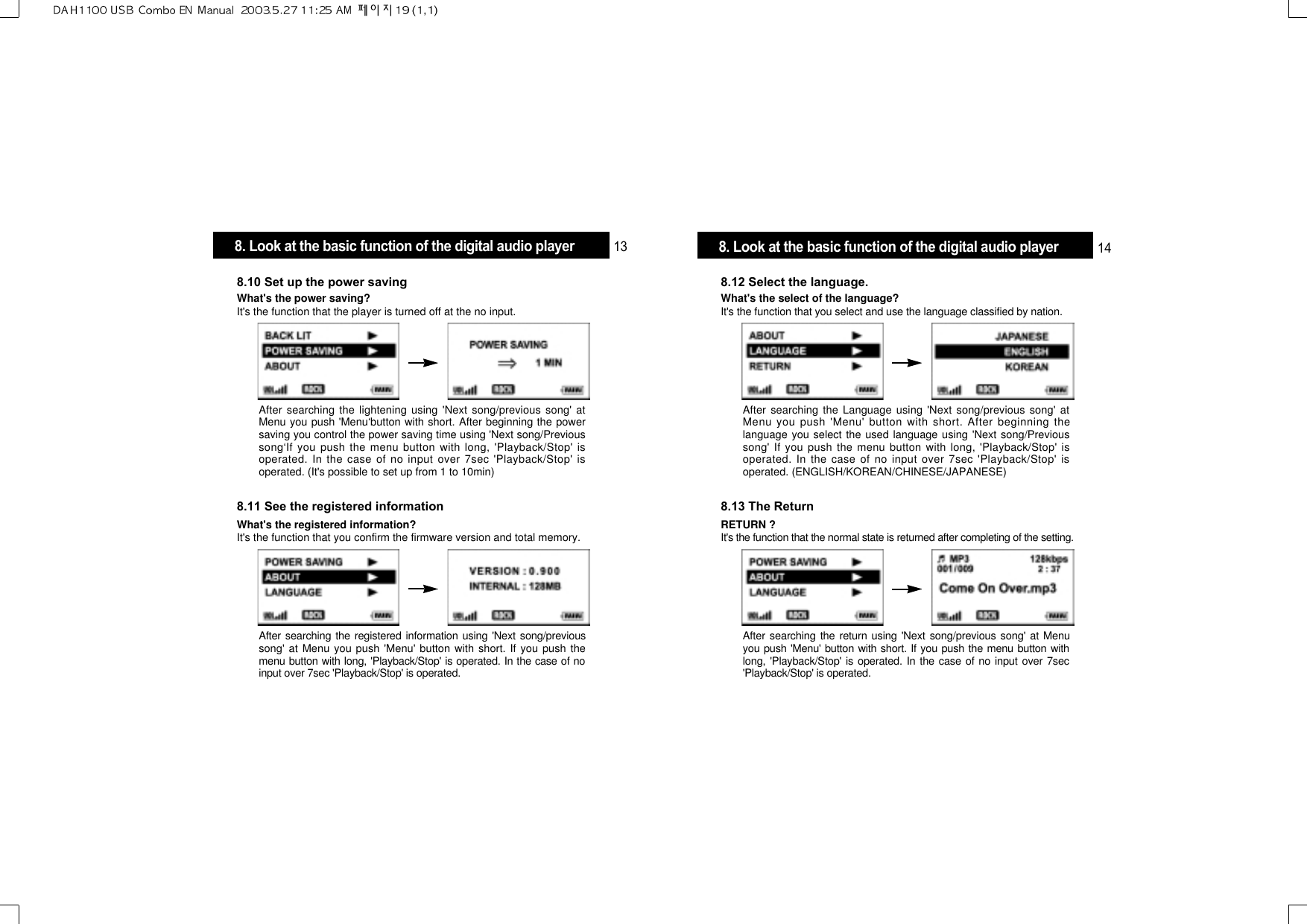 After searching the Language using &apos;Next song/previous song&apos; atMenu you push &apos;Menu&apos; button with short. After beginning thelanguage you select the used language using &apos;Next song/Previoussong&apos; If you push the menu button with long, &apos;Playback/Stop&apos; isoperated. In the case of no input over 7sec &apos;Playback/Stop&apos; isoperated. (ENGLISH/KOREAN/CHINESE/JAPANESE)8.12 Select the language.What&apos;s the select of the language?It&apos;s the function that you select and use the language classified by nation.After searching the return using &apos;Next song/previous song&apos; at Menuyou push &apos;Menu&apos; button with short. If you push the menu button withlong, &apos;Playback/Stop&apos; is operated. In the case of no input over 7sec&apos;Playback/Stop&apos; is operated.8.13 The ReturnRETURN ?It&apos;s the function that the normal state is returned after completing of the setting.After searching the lightening using &apos;Next song/previous song&apos; atMenu you push &apos;Menu‘button with short. After beginning the powersaving you control the power saving time using &apos;Next song/Previoussong‘If you push the menu button with long, &apos;Playback/Stop&apos; isoperated. In the case of no input over 7sec &apos;Playback/Stop&apos; isoperated. (It&apos;s possible to set up from 1 to 10min)8.10 Set up the power savingWhat&apos;s the power saving?It&apos;s the function that the player is turned off at the no input.After searching the registered information using &apos;Next song/previoussong&apos; at Menu you push &apos;Menu&apos; button with short. If you push themenu button with long, &apos;Playback/Stop&apos; is operated. In the case of noinput over 7sec &apos;Playback/Stop&apos; is operated.8.11 See the registered informationWhat&apos;s the registered information?It&apos;s the function that you confirm the firmware version and total memory.8. Look at the basic function of the digital audio player 13 8. Look at the basic function of the digital audio player 14