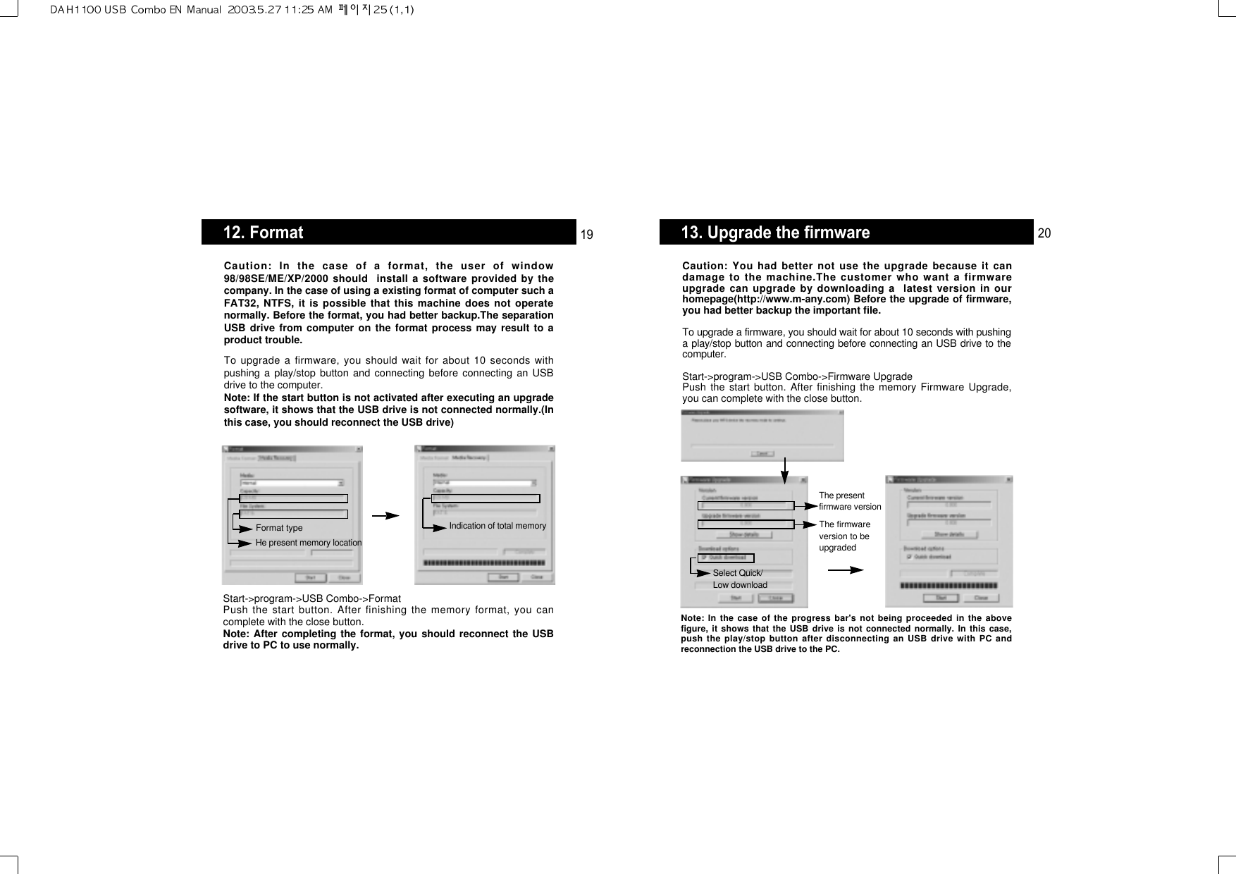 13. Upgrade the firmwareCaution: You had better not use the upgrade because it candamage to the machine.The customer who want a firmwareupgrade can upgrade by downloading a  latest version in ourhomepage(http://www.m-any.com) Before the upgrade of firmware,you had better backup the important file.To upgrade a firmware, you should wait for about 10 seconds with pushinga play/stop button and connecting before connecting an USB drive to thecomputer.Start-&gt;program-&gt;USB Combo-&gt;Firmware UpgradePush the start button. After finishing the memory Firmware Upgrade,you can complete with the close button.Note: In the case of the progress bar&apos;s not being proceeded in the abovefigure, it shows that the USB drive is not connected normally. In this case,push the play/stop button after disconnecting an USB drive with PC andreconnection the USB drive to the PC.The presentfirmware versionThe firmwareversion to beupgradedSelect Quick/Low download2012. FormatCaution: In the case of a format, the user of window98/98SE/ME/XP/2000 should  install a software provided by thecompany. In the case of using a existing format of computer such aFAT32, NTFS, it is possible that this machine does not operatenormally. Before the format, you had better backup.The separationUSB drive from computer on the format process may result to aproduct trouble.To upgrade a firmware, you should wait for about 10 seconds withpushing a play/stop button and connecting before connecting an USBdrive to the computer.Note: If the start button is not activated after executing an upgradesoftware, it shows that the USB drive is not connected normally.(Inthis case, you should reconnect the USB drive)Start-&gt;program-&gt;USB Combo-&gt;FormatPush the start button. After finishing the memory format, you cancomplete with the close button.Note: After completing the format, you should reconnect the USBdrive to PC to use normally.He present memory locationFormat type Indication of total memory19