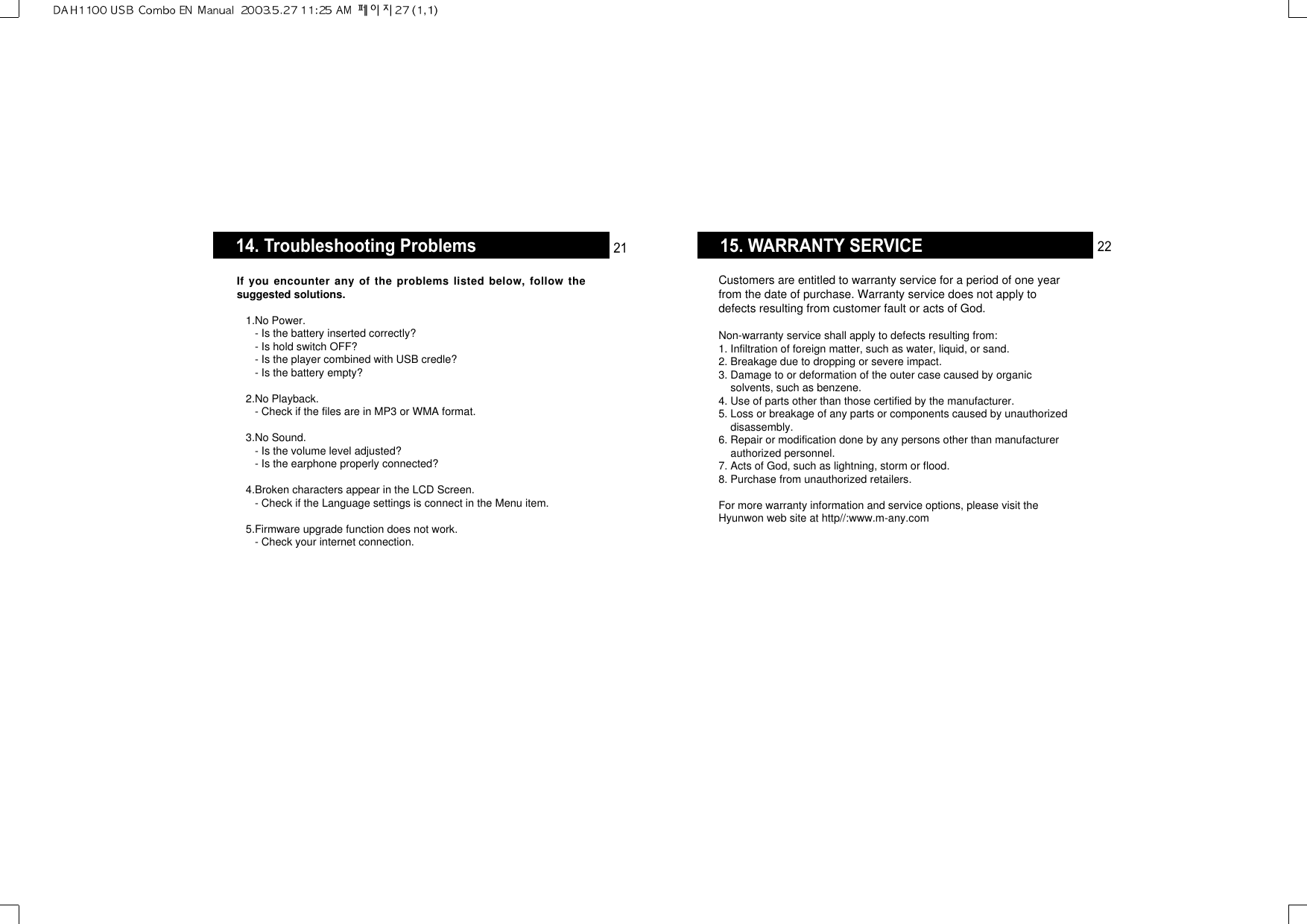 15. WARRANTY SERVICECustomers are entitled to warranty service for a period of one yearfrom the date of purchase. Warranty service does not apply todefects resulting from customer fault or acts of God.Non-warranty service shall apply to defects resulting from:1. Infiltration of foreign matter, such as water, liquid, or sand.2. Breakage due to dropping or severe impact.3. Damage to or deformation of the outer case caused by organicsolvents, such as benzene.4. Use of parts other than those certified by the manufacturer.5. Loss or breakage of any parts or components caused by unauthorizeddisassembly.6. Repair or modification done by any persons other than manufacturerauthorized personnel.7. Acts of God, such as lightning, storm or flood.8. Purchase from unauthorized retailers.For more warranty information and service options, please visit theHyunwon web site at http//:www.m-any.com 2214. Troubleshooting ProblemsIf you encounter any of the problems listed below, follow thesuggested solutions.1.No Power.- Is the battery inserted correctly?- Is hold switch OFF?- Is the player combined with USB credle?- Is the battery empty?2.No Playback.- Check if the files are in MP3 or WMA format.3.No Sound.- Is the volume level adjusted?- Is the earphone properly connected?4.Broken characters appear in the LCD Screen.- Check if the Language settings is connect in the Menu item.5.Firmware upgrade function does not work.- Check your internet connection.21