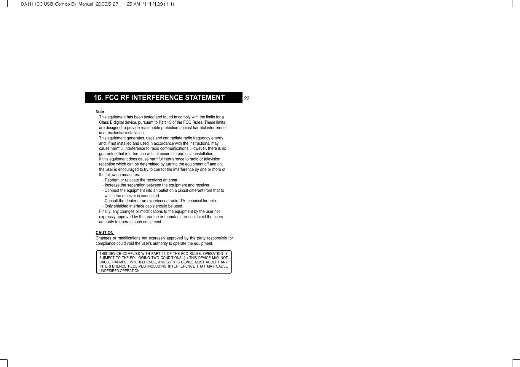 16. FCC RF INTERFERENCE STATEMENTTHIS DEVICE COMPLIES WITH PART 15 OF THE FCC RULES. OPERATION ISSUBJECT TO THE FOLLOWING TWO CONDITIONS: (1) THIS DEVICE MAY NOTCAUSE HARMFUL INTERFERENCE, AND (2) THIS DEVICE MUST ACCEPT ANYINTERFERENCE RECEIVED INCLUDING INTERFERENCE THAT MAY CAUSEUNDESIRED OPERATION.CAUTION Changes or modifications not expressly approved by the party responsible forcompliance could void the user&apos;s authority to operate the equipment.NoteThis equipment has been tested and found to comply with the limits for aClass B digital device, pursuant to Part 15 of the FCC Rules. These limitsare designed to provide reasonable protection against harmful interferencein a residential installation.This equipment generates, uses and can radiate radio frequency energyand, if not installed and used in accordance with the instructions, maycause harmful interference to radio communications. However, there is noguarantee that interference will not occur in a particular installation.If this equipment does cause harmful interference to radio or televisionreception which can be determined by turning the equipment off and on,the user is encouraged to try to correct the interference by one or more ofthe following measures.- Reorient or relocate the receiving antenna.- Increase the separation between the equipment and receiver.- Connect the equipment into an outlet on a circuit different from that towhich the receiver is connected.- Consult the dealer or an experienced radio, TV technical for help.- Only shielded interface cable should be used.Finally, any changes or modifications to the equipment by the user notexpressly approved by the grantee or manufacturer could void the usersauthority to operate such equipment.23