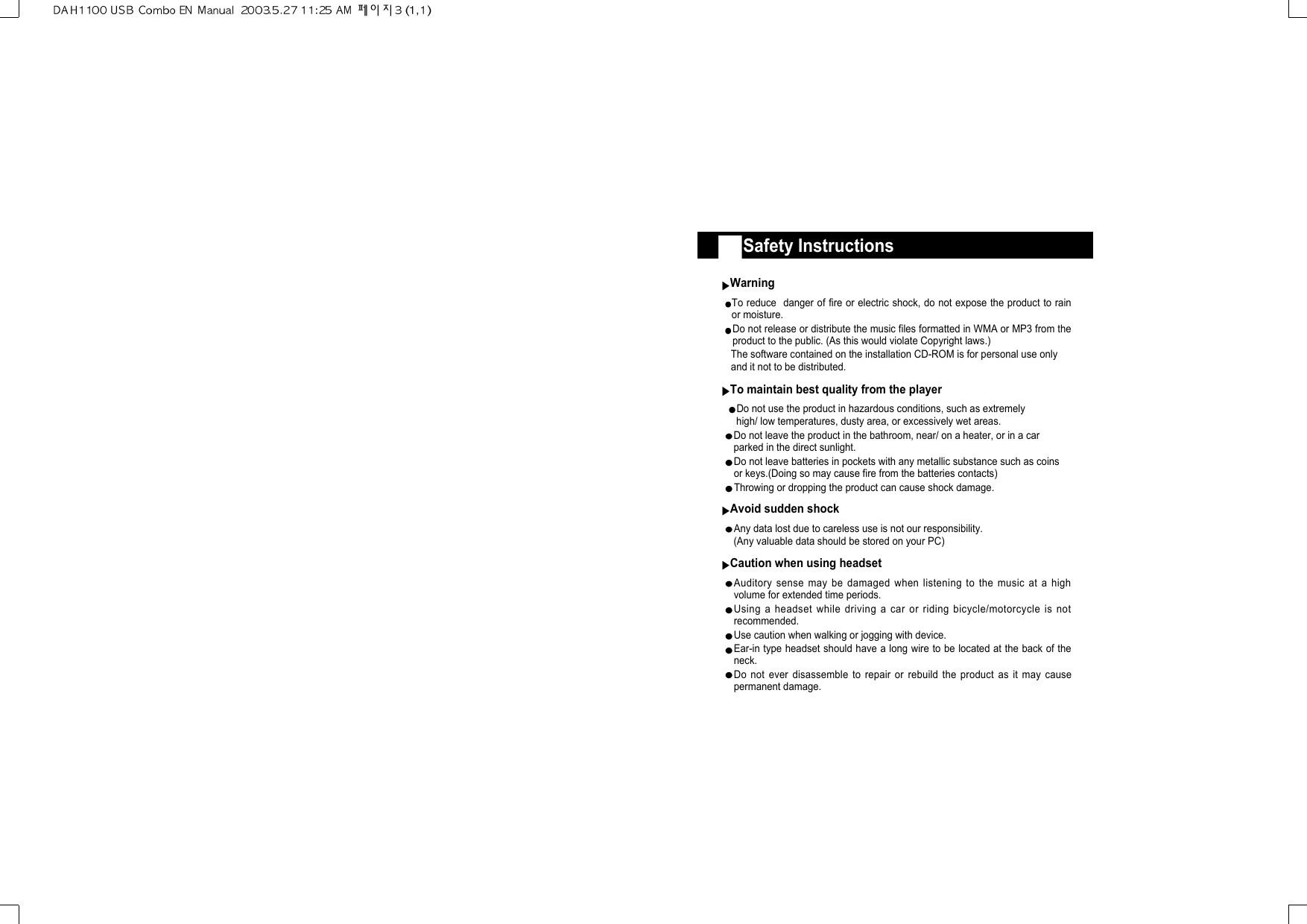 Safety InstructionsWarningTo reduce  danger of fire or electric shock, do not expose the product to rainor moisture.Do not release or distribute the music files formatted in WMA or MP3 from theproduct to the public. (As this would violate Copyright laws.)The software contained on the installation CD-ROM is for personal use only  and it not to be distributed.To maintain best quality from the playerDo not use the product in hazardous conditions, such as extremelyhigh/ low temperatures, dusty area, or excessively wet areas.Do not leave the product in the bathroom, near/ on a heater, or in a carparked in the direct sunlight.Do not leave batteries in pockets with any metallic substance such as coinsor keys.(Doing so may cause fire from the batteries contacts)Throwing or dropping the product can cause shock damage.Avoid sudden shockAny data lost due to careless use is not our responsibility. (Any valuable data should be stored on your PC)Caution when using headsetAuditory sense may be damaged when listening to the music at a highvolume for extended time periods. Using a headset while driving a car or riding bicycle/motorcycle is notrecommended.Use caution when walking or jogging with device.Ear-in type headset should have a long wire to be located at the back of theneck.Do not ever disassemble to repair or rebuild the product as it may causepermanent damage.