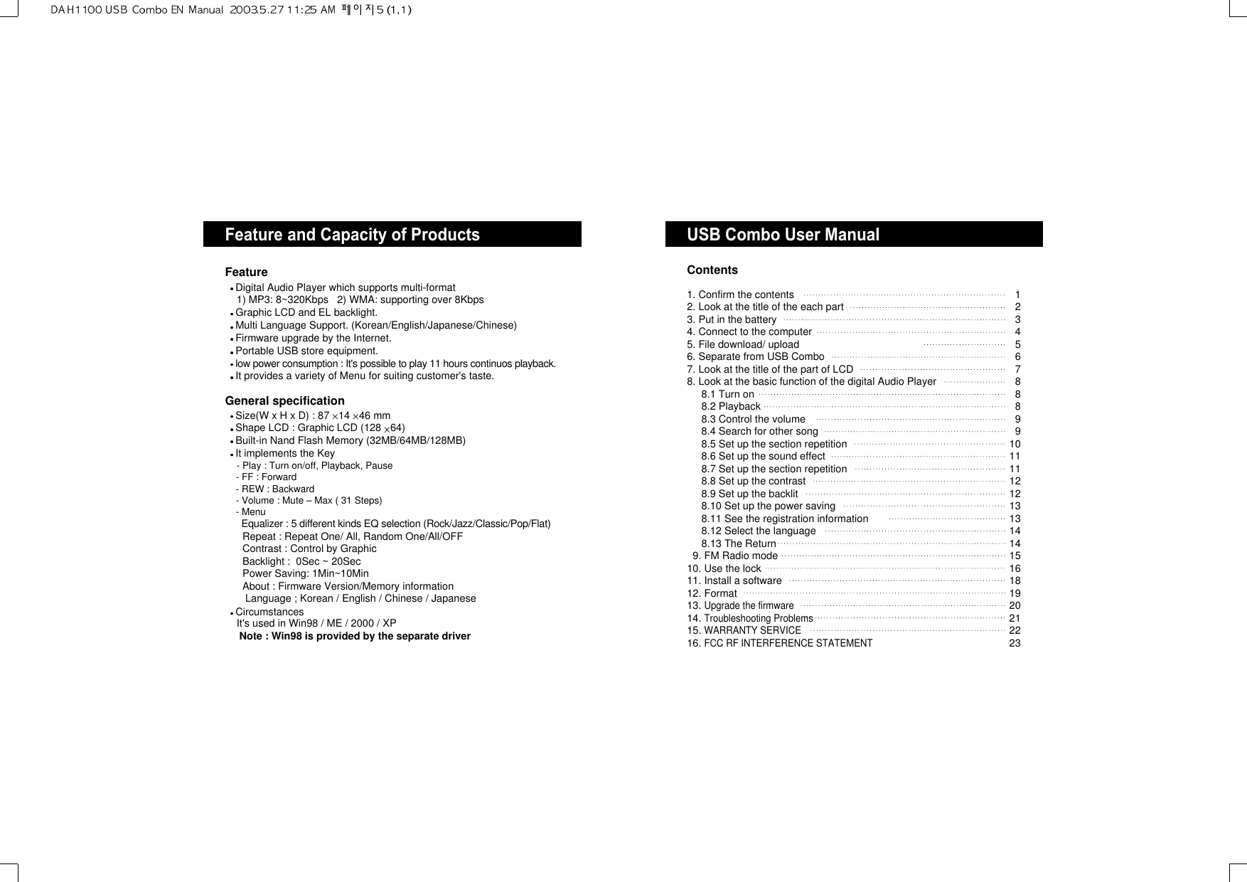 USB Combo User ManualContentsFeature and Capacity of ProductsFeatureDigital Audio Player which supports multi-format1) MP3: 8~320Kbps   2) WMA: supporting over 8Kbps Graphic LCD and EL backlight.Multi Language Support. (Korean/English/Japanese/Chinese)Firmware upgrade by the Internet.Portable USB store equipment.low power consumption : It&apos;s possible to play 11 hours continuos playback.It provides a variety of Menu for suiting customer&apos;s taste.General specificationSize(W x H x D) : 87 14 46 mmShape LCD : Graphic LCD (128 64)Built-in Nand Flash Memory (32MB/64MB/128MB)It implements the Key- Play : Turn on/off, Playback, Pause - FF : Forward- REW : Backward- Volume : Mute – Max ( 31 Steps)- MenuEqualizer : 5 different kinds EQ selection (Rock/Jazz/Classic/Pop/Flat)Repeat : Repeat One/ All, Random One/All/OFFContrast : Control by GraphicBacklight :  0Sec ~ 20SecPower Saving: 1Min~10MinAbout : Firmware Version/Memory informationLanguage ; Korean / English / Chinese / JapaneseCircumstancesIt&apos;s used in Win98 / ME / 2000 / XPNote : Win98 is provided by the separate driver1. Confirm the contents2. Look at the title of the each part3. Put in the battery4. Connect to the computer5. File download/ upload6. Separate from USB Combo7. Look at the title of the part of LCD 8. Look at the basic function of the digital Audio Player8.1 Turn on8.2 Playback8.3 Control the volume8.4 Search for other song8.5 Set up the section repetition8.6 Set up the sound effect8.7 Set up the section repetition8.8 Set up the contrast8.9 Set up the backlit 8.10 Set up the power saving8.11 See the registration information8.12 Select the language8.13 The Return9. FM Radio mode10. Use the lock11. Install a software12. Format13. Upgrade the firmware14. Troubleshooting Problems15. WARRANTY SERVICE16. FCC RF INTERFERENCE STATEMENT1234567888991011111212131314141516181920212223