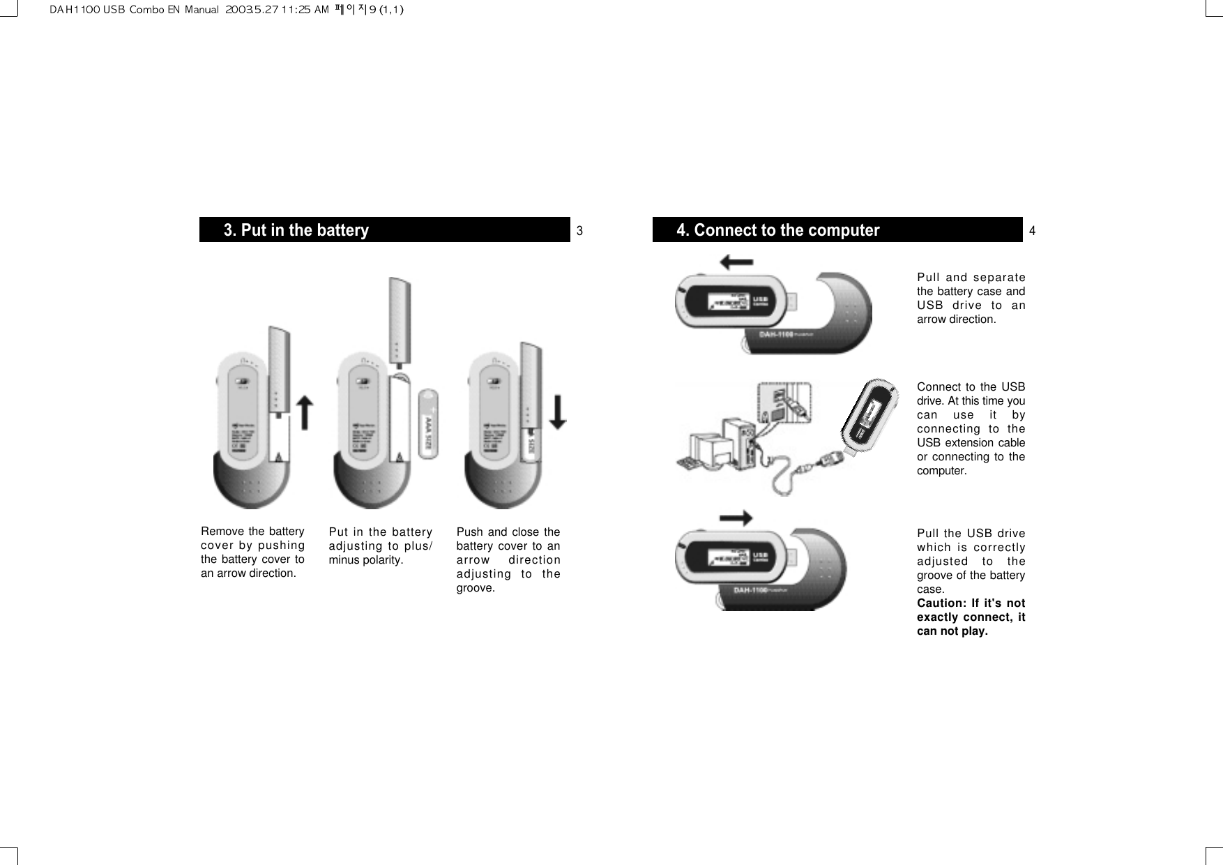 4. Connect to the computerPull and separatethe battery case andUSB drive to anarrow direction.Connect to the USBdrive. At this time youcan use it byconnecting to theUSB extension cableor connecting to thecomputer.Pull the USB drivewhich is correctlyadjusted to thegroove of the batterycase.Caution: If it&apos;s notexactly connect, itcan not play.3. Put in the batteryRemove the batterycover by pushingthe battery cover toan arrow direction.Put in the batteryadjusting to plus/minus polarity.Push and close thebattery cover to anarrow directionadjusting to thegroove.3 4