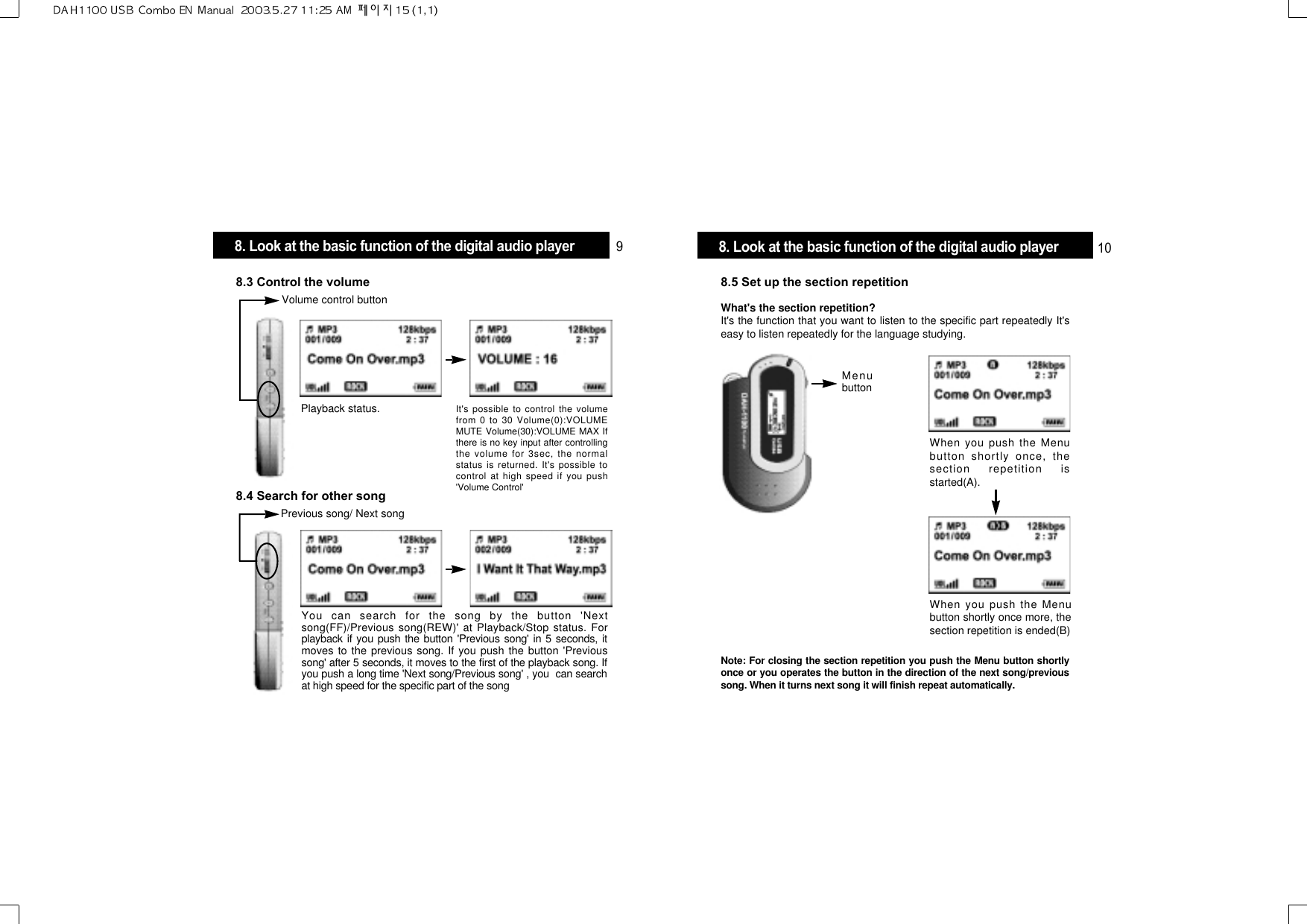 8.5 Set up the section repetitionWhat&apos;s the section repetition? It&apos;s the function that you want to listen to the specific part repeatedly It&apos;seasy to listen repeatedly for the language studying.When you push the Menubutton shortly once, thesection repetition isstarted(A).MenubuttonWhen you push the Menubutton shortly once more, thesection repetition is ended(B)Note: For closing the section repetition you push the Menu button shortlyonce or you operates the button in the direction of the next song/previoussong. When it turns next song it will finish repeat automatically.8.3 Control the volumeVolume control buttonPlayback status.8.4 Search for other songPrevious song/ Next songYou can search for the song by the button &apos;Nextsong(FF)/Previous song(REW)&apos; at Playback/Stop status. Forplayback if you push the button &apos;Previous song&apos; in 5 seconds, itmoves to the previous song. If you push the button &apos;Previoussong&apos; after 5 seconds, it moves to the first of the playback song. Ifyou push a long time &apos;Next song/Previous song&apos; , you  can searchat high speed for the specific part of the songIt&apos;s possible to control the volumefrom 0 to 30 Volume(0):VOLUMEMUTE Volume(30):VOLUME MAX Ifthere is no key input after controllingthe volume for 3sec, the normalstatus is returned. It&apos;s possible tocontrol at high speed if you push&apos;Volume Control&apos; 8. Look at the basic function of the digital audio player 98. Look at the basic function of the digital audio player 10