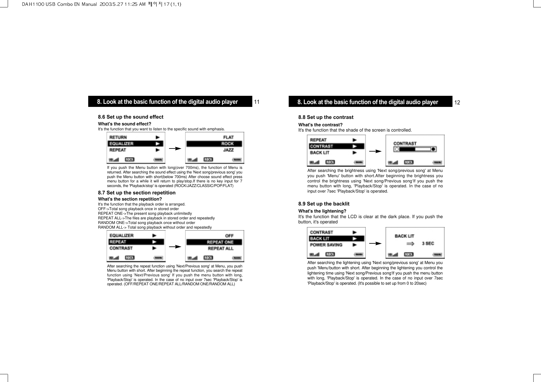 After searching the brightness using &apos;Next song/previous song&apos; at Menuyou push &apos;Menu&apos; button with short.After beginning the brightness youcontrol the brightness using &apos;Next song/Previous song‘If you push themenu button with long, &apos;Playback/Stop&apos; is operated. In the case of noinput over 7sec &apos;Playback/Stop&apos; is operated.8.8 Set up the contrastWhat&apos;s the contrast?It&apos;s the function that the shade of the screen is controlled.After searching the lightening using &apos;Next song/previous song&apos; at Menu youpush &apos;Menu‘button with short. After beginning the lightening you control thelightening time using &apos;Next song/Previous song‘If you push the menu buttonwith long, &apos;Playback/Stop&apos; is operated. In the case of no input over 7sec&apos;Playback/Stop&apos; is operated. (It&apos;s possible to set up from 0 to 20sec)8.9 Set up the backlitWhat&apos;s the lightening?It&apos;s the function that the LCD is clear at the dark place. If you push thebutton, it&apos;s operatedIf you push the Menu button with long(over 700ms), the function of Menu isreturned. After searching the sound effect using the &apos;Next song/previous song&apos; youpush the Menu button with short(below 700ms) After choose sound effect pressmenu button for a while it will return to play/stop.If there is no key input for 7seconds, the &apos;Playback/stop&apos; is operated (ROCK/JAZZ/CLASSIC/POP/FLAT)8.6 Set up the sound effectWhat&apos;s the sound effect? It&apos;s the function that you want to listen to the specific sound with emphasis.After searching the repeat function using &apos;Next/Previous song&apos; at Menu, you pushMenu button with short. After beginning the repeat function, you search the repeatfunction using &apos;Next/Previous song&apos; If you push the menu button with long,&apos;Playback/Stop&apos; is operated. In the case of no input over 7sec &apos;Playback/Stop&apos; isoperated. (OFF/REPEAT ONE/REPEAT ALL/RANDOM ONE/RANDOM ALL)8.7 Set up the section repetitionWhat&apos;s the section repetition?It&apos;s the function that the playback order is arranged.OFF-&gt;Total song playback once in stored orderREPEAT ONE-&gt;The present song playback unlimitedlyREPEAT ALL-&gt;The files are playback in stored order and repeatedlyRANDOM ONE-&gt;Total song playback once without orderRANDOM ALL-&gt; Total song playback without order and repeatedly8. Look at the basic function of the digital audio player 11 8. Look at the basic function of the digital audio player 12