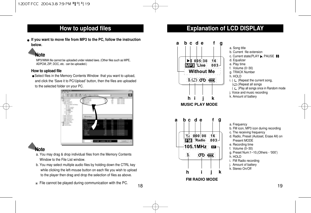 Explanation of LCD DISPLAY 19How to upload files18How to upload fileMP3/WMA file cannot be uploaded under related laws. (Other files such as MPE,ADPCM, ZIP, DOC, etc.  can be uploaded.)If you want to move file from MP3 to the PC, follow the instructionbelow.Select files in the Memory Contents Window  that you want to upload, and click the ‘Save it to PC/Upload’ button, then the files are uploaded to the selected folder on your PC.NoteFile cannot be played during communication with the PC.a. You may drag &amp; drop individual files from the Memory Contents  Window to the File List window.b. You may select multiple audio files by holding down the CTRL key while clicking the left-mouse button on each file you wish to upload to the player then drag and drop the selection of files as above.NoteMUSIC PLAY MODEFM RADIO MODEa. Song titleb. Current  file extensionc. Current state(PLAY , PAUSE     )d. Equalizere. Play time     f.  Volume (0~30)g. TRACK Number  h. HOLD i. (      )Repeat the current song, (      )Repeat all songs(      )Play all songs once in Random modej. Voice and music recordingk. Amount of batteryabcde f ghi j kabc de f ghija. Frequency b. FM icon, MP3 icon during recordingc. The receiving frequencyd. Radio, Preset (Autoset, Erase All) onPresent MODEe. Recording time      f.  Volume (0~30)g. Preset Num:1~10,(Others - ‘000’)h. HOLDi.  FM Radio recordingj.  Amount of batteryk. Stereo On/Offk