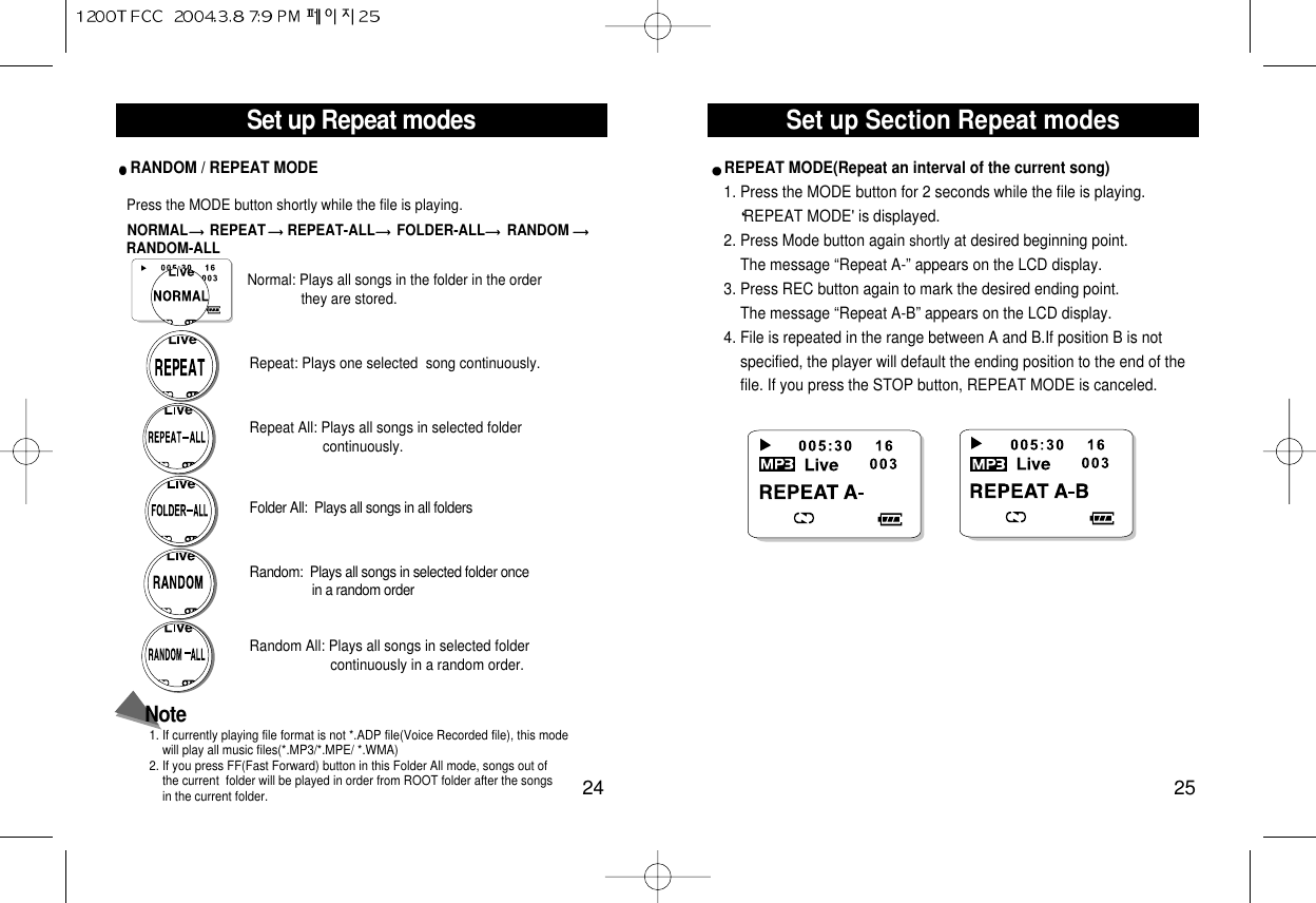 Set up Section Repeat modes25Set up Repeat modes24RANDOM / REPEAT MODE Press the MODE button shortly while the file is playing.NORMAL REPEAT REPEAT-ALL FOLDER-ALL RANDOM RANDOM-ALLRepeat All: Plays all songs in selected foldercontinuously.Repeat: Plays one selected  song continuously.Normal: Plays all songs in the folder in the order they are stored.Random:  Plays all songs in selected folder oncein a random orderFolder All:  Plays all songs in all foldersRandom All: Plays all songs in selected folder continuously in a random order.Note1. If currently playing file format is not *.ADP file(Voice Recorded file), this mode will play all music files(*.MP3/*.MPE/ *.WMA)2. If you press FF(Fast Forward) button in this Folder All mode, songs out ofthe current  folder will be played in order from ROOT folder after the songsin the current folder. REPEAT MODE(Repeat an interval of the current song)1. Press the MODE button for 2 seconds while the file is playing.REPEAT MODE&apos; is displayed. 2. Press Mode button again shortly at desired beginning point.The message “Repeat A-” appears on the LCD display.3. Press REC button again to mark the desired ending point. The message “Repeat A-B” appears on the LCD display.4. File is repeated in the range between A and B.If position B is not  specified, the player will default the ending position to the end of the file. If you press the STOP button, REPEAT MODE is canceled. 