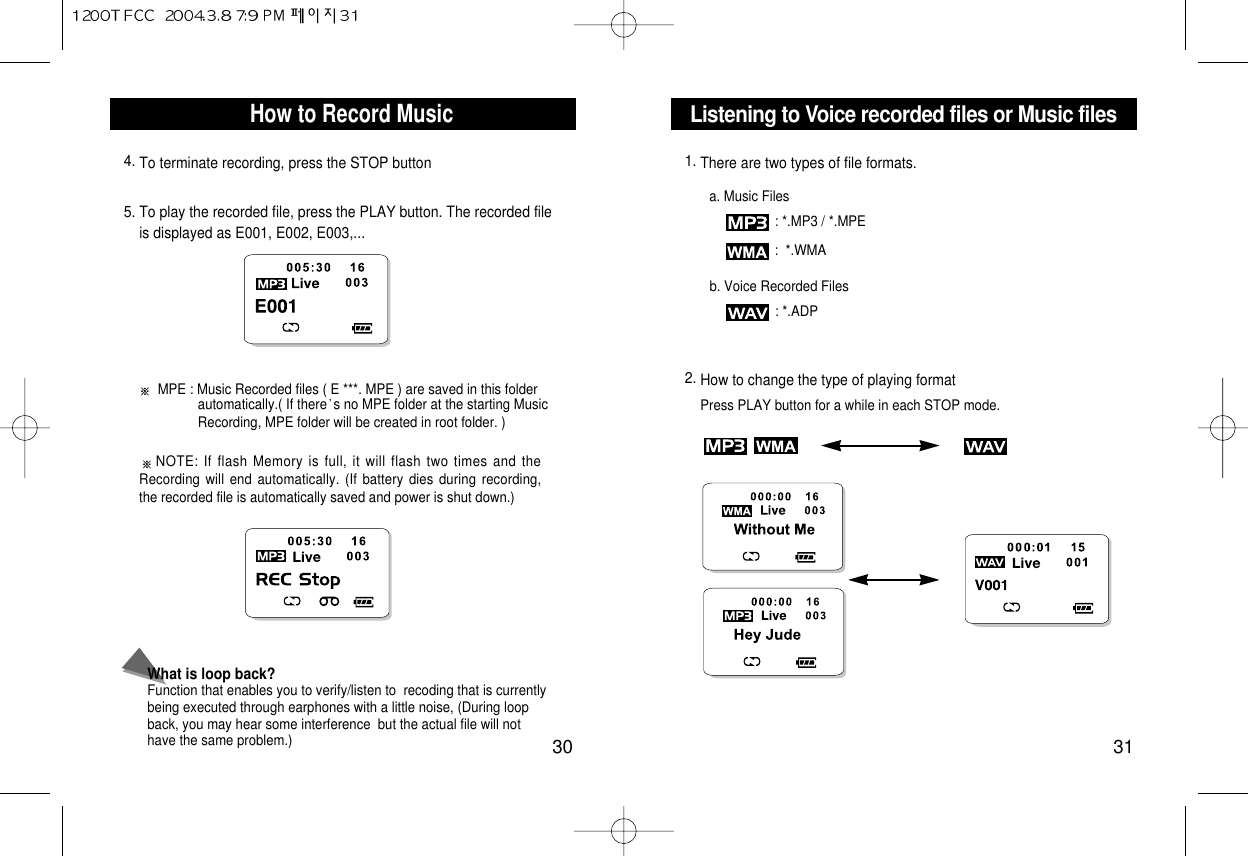 Listening to Voice recorded files or Music files31How to Record Music30What is loop back?Function that enables you to verify/listen to  recoding that is currentlybeing executed through earphones with a little noise, (During loopback, you may hear some interference  but the actual file will nothave the same problem.) 4. To terminate recording, press the STOP button5. To play the recorded file, press the PLAY button. The recorded fileis displayed as E001, E002, E003,...NOTE: If flash Memory is full, it will flash two times and theRecording will end automatically. (If battery dies during recording,the recorded file is automatically saved and power is shut down.)MPE : Music Recorded files ( E ***. MPE ) are saved in this folderautomatically.( If there s no MPE folder at the starting Music Recording, MPE folder will be created in root folder. )1. There are two types of file formats.a. Music Files: *.MP3 / *.MPE:  *.WMAb. Voice Recorded Files: *.ADP2. How to change the type of playing formatPress PLAY button for a while in each STOP mode.