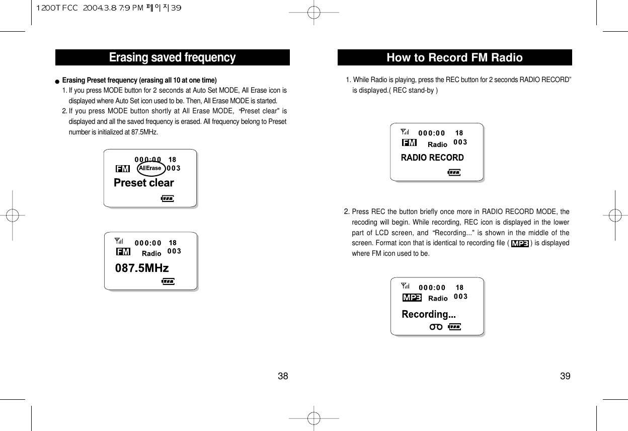 How to Record FM Radio39Erasing saved frequency381. If you press MODE button for 2 seconds at Auto Set MODE, All Erase icon isdisplayed where Auto Set icon used to be. Then, All Erase MODE is started.2. If you press MODE button shortly at All Erase MODE,  Preset clear&quot; isdisplayed and all the saved frequency is erased. All frequency belong to Presetnumber is initialized at 87.5MHz.Erasing Preset frequency (erasing all 10 at one time)2. Press REC the button briefly once more in RADIO RECORD MODE, therecoding will begin. While recording, REC icon is displayed in the lowerpart of LCD screen, and  Recording...&quot; is shown in the middle of thescreen. Format icon that is identical to recording file (          ) is displayedwhere FM icon used to be.1. While Radio is playing, press the REC button for 2 seconds RADIO RECORD” is displayed.( REC stand-by ) 