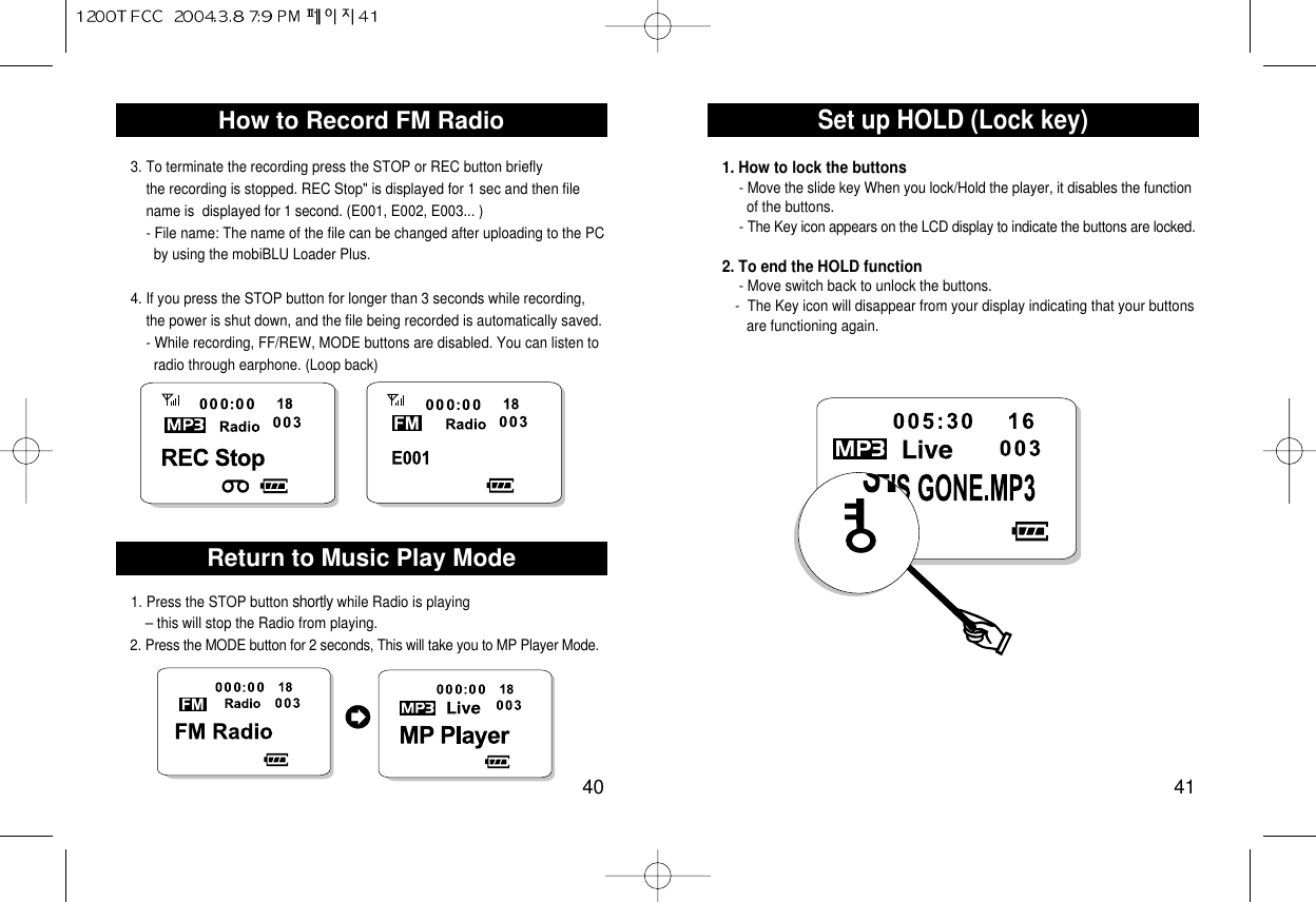 Set up HOLD (Lock key)41How to Record FM Radio403. To terminate the recording press the STOP or REC button briefly  the recording is stopped. REC Stop&quot; is displayed for 1 sec and then file name is  displayed for 1 second. (E001, E002, E003... )- File name: The name of the file can be changed after uploading to the PC by using the mobiBLU Loader Plus. 4. If you press the STOP button for longer than 3 seconds while recording,   the power is shut down, and the file being recorded is automatically saved. - While recording, FF/REW, MODE buttons are disabled. You can listen to radio through earphone. (Loop back) 1. Press the STOP button shortly while Radio is playing – this will stop the Radio from playing.2. Press the MODE button for 2 seconds, This will take you to MP Player Mode. Return to Music Play Mode1. How to lock the buttons- Move the slide key When you lock/Hold the player, it disables the functionof the buttons.- The Key icon appears on the LCD display to indicate the buttons are locked.2. To end the HOLD function - Move switch back to unlock the buttons. -  The Key icon will disappear from your display indicating that your buttons are functioning again.