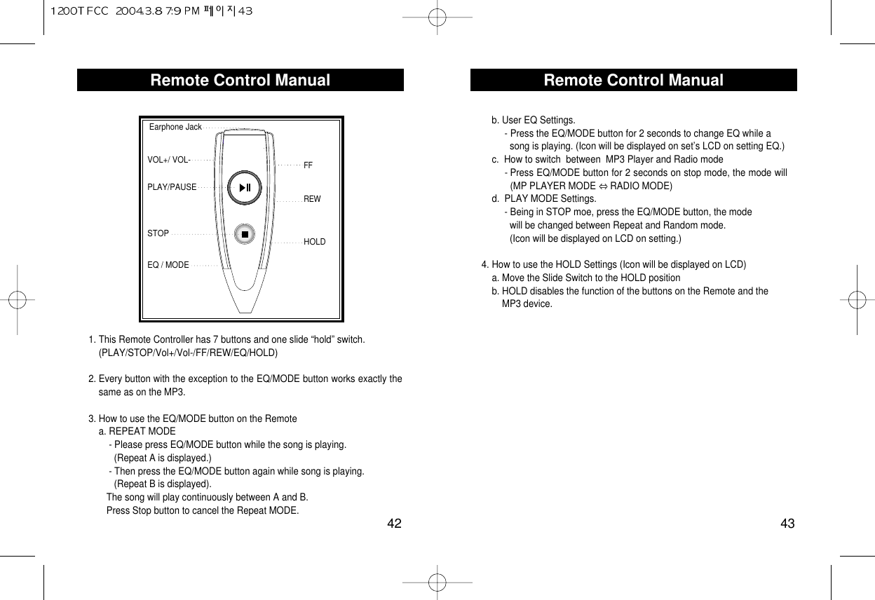 Remote Control Manual43Remote Control Manual42Earphone JackVOL+/ VOL-FFSTOPEQ / MODEPLAY/PAUSEREWHOLD1. This Remote Controller has 7 buttons and one slide “hold” switch.  (PLAY/STOP/Vol+/Vol-/FF/REW/EQ/HOLD)2. Every button with the exception to the EQ/MODE button works exactly thesame as on the MP3.3. How to use the EQ/MODE button on the Remotea. REPEAT MODE  - Please press EQ/MODE button while the song is playing. (Repeat A is displayed.)- Then press the EQ/MODE button again while song is playing. (Repeat B is displayed).The song will play continuously between A and B.Press Stop button to cancel the Repeat MODE.b. User EQ Settings.- Press the EQ/MODE button for 2 seconds to change EQ while a song is playing. (Icon will be displayed on set’s LCD on setting EQ.)c.  How to switch  between  MP3 Player and Radio mode- Press EQ/MODE button for 2 seconds on stop mode, the mode will(MP PLAYER MODE  RADIO MODE)d.  PLAY MODE Settings.- Being in STOP moe, press the EQ/MODE button, the modewill be changed between Repeat and Random mode. (Icon will be displayed on LCD on setting.)4. How to use the HOLD Settings (Icon will be displayed on LCD) a. Move the Slide Switch to the HOLD positionb. HOLD disables the function of the buttons on the Remote and the MP3 device.