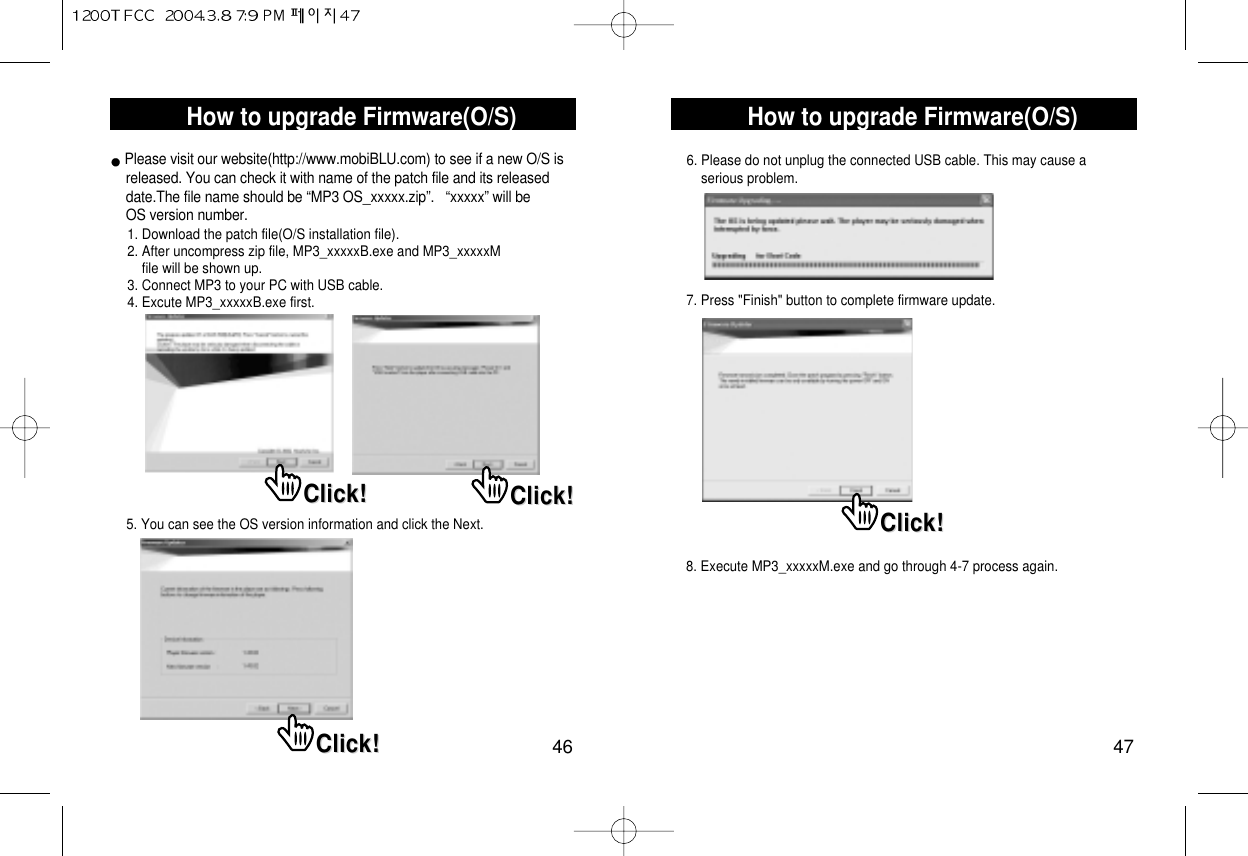 How to upgrade Firmware(O/S)47How to upgrade Firmware(O/S)46Please visit our website(http://www.mobiBLU.com) to see if a new O/S is     released. You can check it with name of the patch file and its released date.The file name should be “MP3 OS_xxxxx.zip”.   “xxxxx” will be OS version number.1. Download the patch file(O/S installation file).2. After uncompress zip file, MP3_xxxxxB.exe and MP3_xxxxxM file will be shown up.3. Connect MP3 to your PC with USB cable.4. Excute MP3_xxxxxB.exe first.5. You can see the OS version information and click the Next.6. Please do not unplug the connected USB cable. This may cause a serious problem.7. Press &quot;Finish&quot; button to complete firmware update.8. Execute MP3_xxxxxM.exe and go through 4-7 process again.Click!Click! Click!Click!Click!Click!Click!Click!
