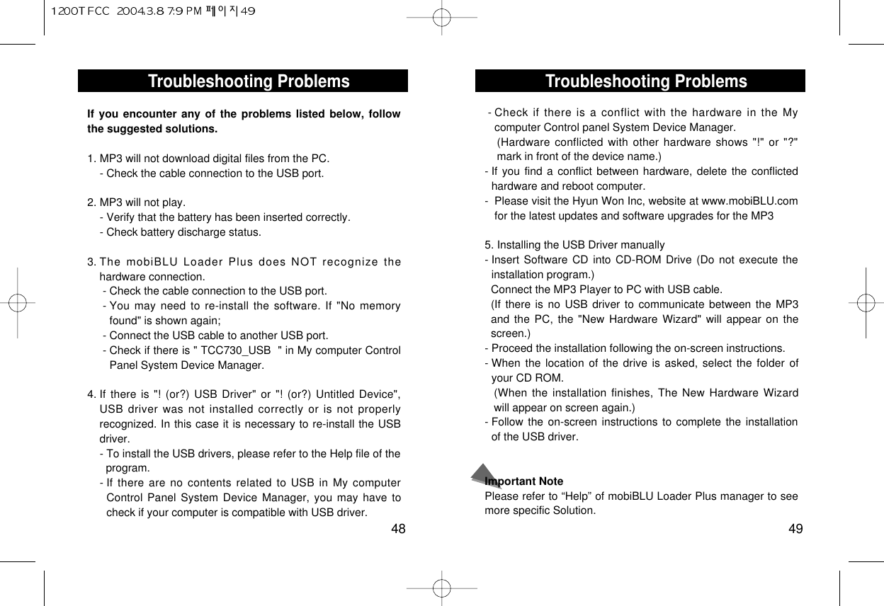 Troubleshooting Problems49Troubleshooting Problems48If you encounter any of the problems listed below, followthe suggested solutions.1. MP3 will not download digital files from the PC.- Check the cable connection to the USB port.2. MP3 will not play.- Verify that the battery has been inserted correctly.- Check battery discharge status.3. The mobiBLU Loader Plus does NOT recognize thehardware connection.- Check the cable connection to the USB port.- You may need to re-install the software. If &quot;No memoryfound&quot; is shown again;- Connect the USB cable to another USB port.- Check if there is &quot; TCC730_USB  &quot; in My computer ControlPanel System Device Manager.4. If there is &quot;! (or?) USB Driver&quot; or &quot;! (or?) Untitled Device&quot;,USB driver was not installed correctly or is not properlyrecognized. In this case it is necessary to re-install the USBdriver.- To install the USB drivers, please refer to the Help file of the  program.- If there are no contents related to USB in My computerControl Panel System Device Manager, you may have tocheck if your computer is compatible with USB driver.- Check if there is a conflict with the hardware in the Mycomputer Control panel System Device Manager.(Hardware conflicted with other hardware shows &quot;!&quot; or &quot;?&quot;mark in front of the device name.)- If you find a conflict between hardware, delete the conflictedhardware and reboot computer.-  Please visit the Hyun Won Inc, website at www.mobiBLU.comfor the latest updates and software upgrades for the MP35. Installing the USB Driver manually- Insert Software CD into CD-ROM Drive (Do not execute theinstallation program.)Connect the MP3 Player to PC with USB cable.(If there is no USB driver to communicate between the MP3and the PC, the &quot;New Hardware Wizard&quot; will appear on thescreen.)- Proceed the installation following the on-screen instructions.- When the location of the drive is asked, select the folder ofyour CD ROM.(When the installation finishes, The New Hardware Wizardwill appear on screen again.)- Follow the on-screen instructions to complete the installationof the USB driver.Important NotePlease refer to “Help” of mobiBLU Loader Plus manager to seemore specific Solution.