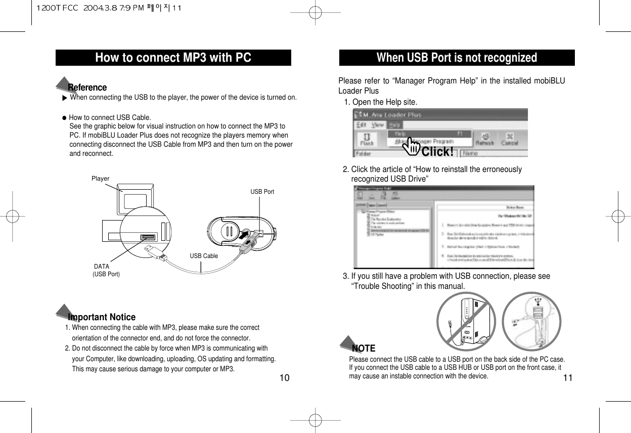 When USB Port is not recognized11How to connect MP3 with PC10How to connect USB Cable.See the graphic below for visual instruction on how to connect the MP3 toPC. If mobiBLU Loader Plus does not recognize the players memory whenconnecting disconnect the USB Cable from MP3 and then turn on the powerand reconnect. PlayerDATA (USB Port)USB CableUSB PortWhen connecting the USB to the player, the power of the device is turned on.Reference1. When connecting the cable with MP3, please make sure the correct orientation of the connector end, and do not force the connector.2. Do not disconnect the cable by force when MP3 is communicating with your Computer, like downloading, uploading, OS updating and formatting. This may cause serious damage to your computer or MP3.Important NoticePlease refer to “Manager Program Help” in the installed mobiBLULoader PlusPlease connect the USB cable to a USB port on the back side of the PC case.If you connect the USB cable to a USB HUB or USB port on the front case, itmay cause an instable connection with the device.NOTE1. Open the Help site.2. Click the article of “How to reinstall the erroneously recognized USB Drive”3. If you still have a problem with USB connection, please see “Trouble Shooting” in this manual.Click!Click!