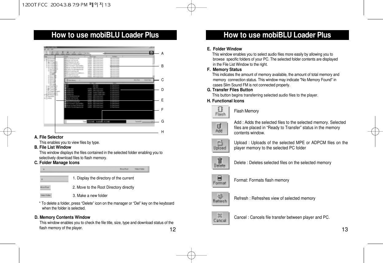 How to use mobiBLU Loader Plus13How to use mobiBLU Loader Plus12ABDGFHEA. File SelectorThis enables you to view files by type.B. File List WindowThis window displays the files contained in the selected folder enabling you to selectively download files to flash memory.C. Folder Manage IconsC1. Display the directory of the current2. Move to the Root Directory directly3. Make a new folder* To delete a folder, press “Delete” icon on the manager or “Del” key on the keyboard when the folder is selected.D. Memory Contents WindowThis window enables you to check the file title, size, type and download status of theflash memory of the player.Flash MemoryAdd : Adds the selected files to the selected memory. Selectedfiles are placed in “Ready to Transfer” status in the memorycontents window.Upload : Uploads of the selected MPE or ADPCM files on theplayer memory to the selected PC folderDelete : Deletes selected files on the selected memory Format: Formats flash memoryRefresh : Refreshes view of selected memoryCancel : Cancels file transfer between player and PC.E.  Folder WindowThis window enables you to select audio files more easily by allowing you to  browse  specific folders of your PC. The selected folder contents are displayed in the File List Window to the right.F.  Memory StatusThis indicates the amount of memory available, the amount of total memory and  memory  connection status. This window may indicate &quot;No Memory Found&quot; in cases Slim Sound FM is not connected properly.G. Transfer Files ButtonThis button begins transferring selected audio files to the player.H. Functional Icons