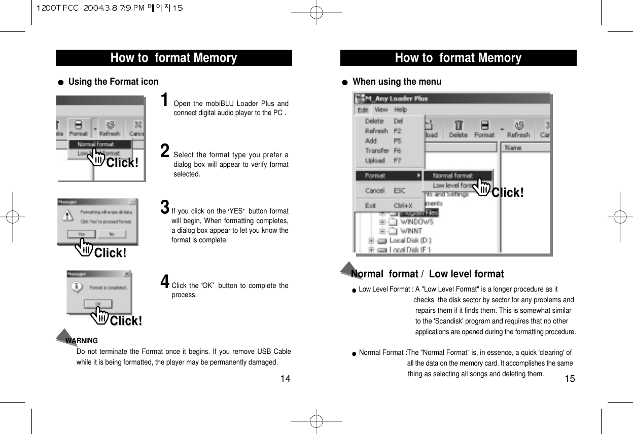 How to  format Memory15How to  format Memory14Using the Format icon 1Open the mobiBLU Loader Plus andconnect digital audio player to the PC .2Select the format type you prefer adialog box will appear to verify formatselected.3If you click on the YES button formatwill begin, When formatting completes,a dialog box appear to let you know theformat is complete.4Click the OK button to complete theprocess.WARNING Do not terminate the Format once it begins. If you remove USB Cablewhile it is being formatted, the player may be permanently damaged.Click!Click!Click!Click!Click!Click!Low Level Format : A &quot;Low Level Format&quot; is a longer procedure as it checks  the disk sector by sector for any problems and repairs them if it finds them. This is somewhat similar  to the &apos;Scandisk&apos; program and requires that no other applications are opened during the formatting procedure.Normal Format :The &quot;Normal Format&quot; is, in essence, a quick &apos;clearing&apos; of  all the data on the memory card. It accomplishes the same thing as selecting all songs and deleting them.Normal  format /  Low level formatWhen using the menuClick!Click!