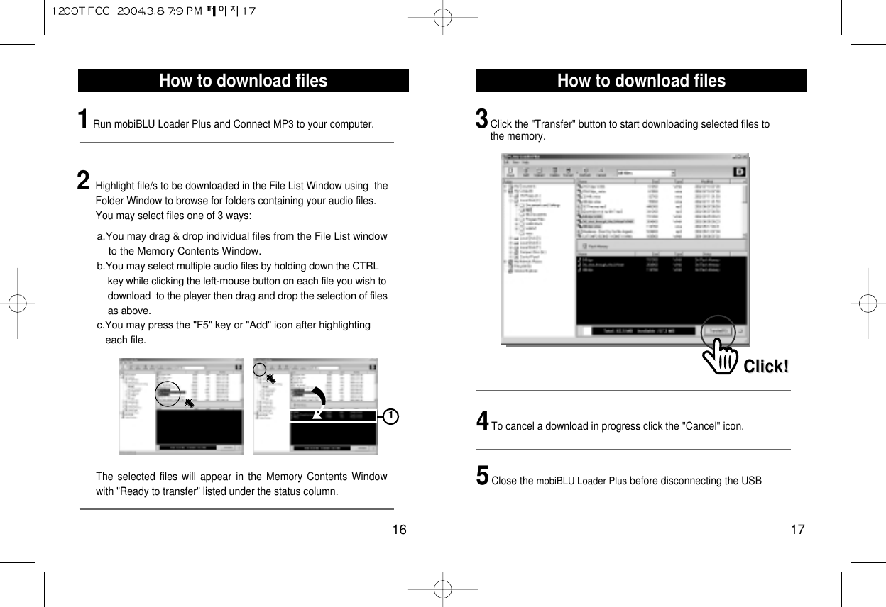 How to download files17How to download files161Run mobiBLU Loader Plus and Connect MP3 to your computer.12Highlight file/s to be downloaded in the File List Window using  theFolder Window to browse for folders containing your audio files.You may select files one of 3 ways:The selected files will appear in the Memory Contents Windowwith &quot;Ready to transfer&quot; listed under the status column.a.You may drag &amp; drop individual files from the File List window to the Memory Contents Window.b.You may select multiple audio files by holding down the CTRL key while clicking the left-mouse button on each file you wish to  download  to the player then drag and drop the selection of files as above.c.You may press the &quot;F5&quot; key or &quot;Add&quot; icon after highlighting each file.3Click the &quot;Transfer&quot; button to start downloading selected files tothe memory.Click!Click!4To cancel a download in progress click the &quot;Cancel&quot; icon.5Close the mobiBLU Loader Plus before disconnecting the USB