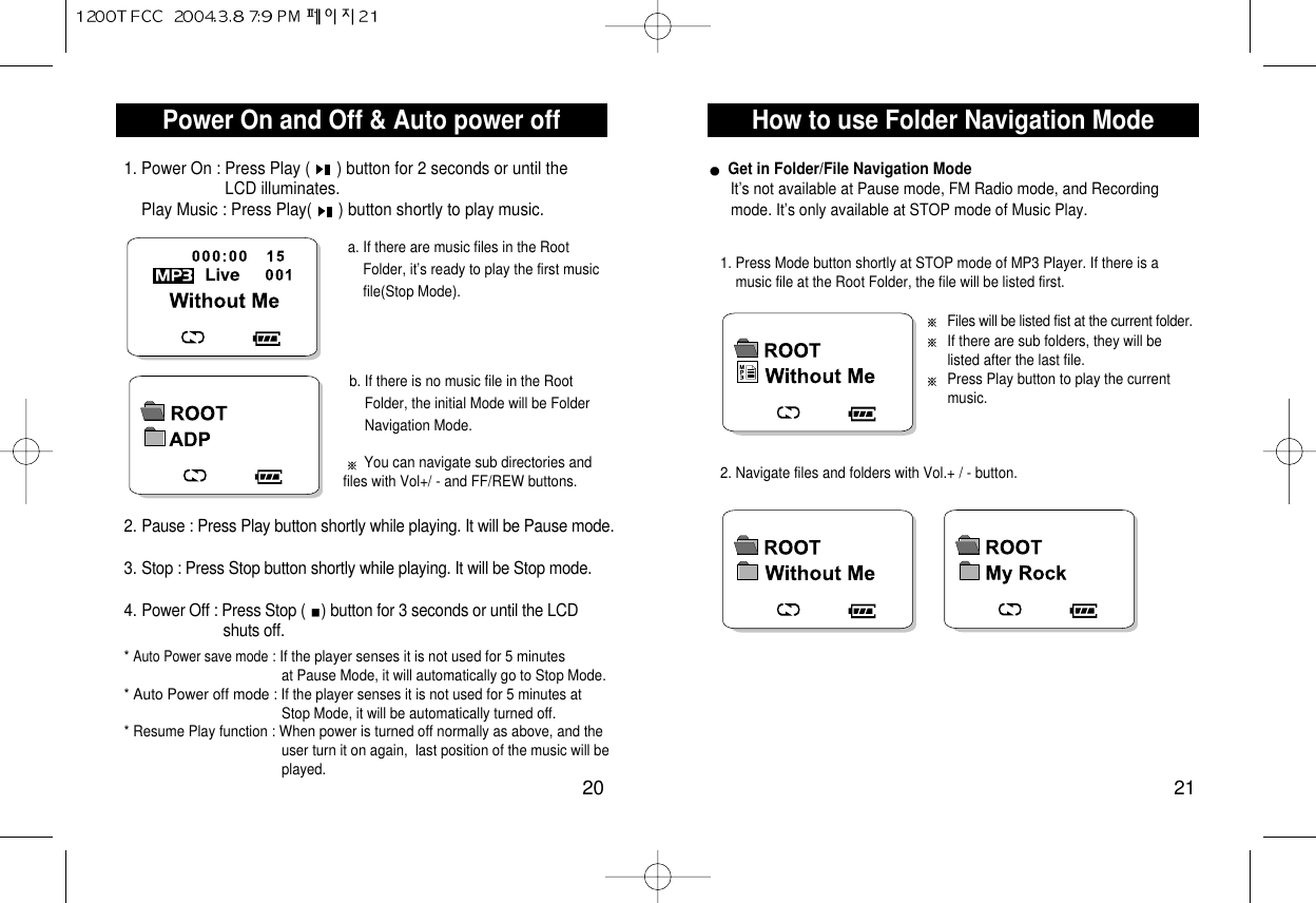 How to use Folder Navigation Mode21Power On and Off &amp; Auto power off201. Power On : Press Play (      ) button for 2 seconds or until the LCD illuminates.Play Music : Press Play(      ) button shortly to play music.a. If there are music files in the Root Folder, it’s ready to play the first music file(Stop Mode).* Auto Power save mode: If the player senses it is not used for 5 minutes   at Pause Mode, it will automatically go to Stop Mode.* Auto Power off mode: If the player senses it is not used for 5 minutes at  Stop Mode, it will be automatically turned off.* Resume Play function : When power is turned off normally as above, and the     user turn it on again,  last position of the music will beplayed.b. If there is no music file in the Root  Folder, the initial Mode will be Folder Navigation Mode.You can navigate sub directories andfiles with Vol+/ - and FF/REW buttons.2. Pause : Press Play button shortly while playing. It will be Pause mode.3. Stop : Press Stop button shortly while playing. It will be Stop mode. 4. Power Off : Press Stop ( ) button for 3 seconds or until the LCD shuts off.Get in Folder/File Navigation ModeIt’s not available at Pause mode, FM Radio mode, and Recordingmode. It’s only available at STOP mode of Music Play.Files will be listed fist at the current folder.If there are sub folders, they will be listed after the last file.Press Play button to play the current music.1. Press Mode button shortly at STOP mode of MP3 Player. If there is a music file at the Root Folder, the file will be listed first.2. Navigate files and folders with Vol.+ / - button.