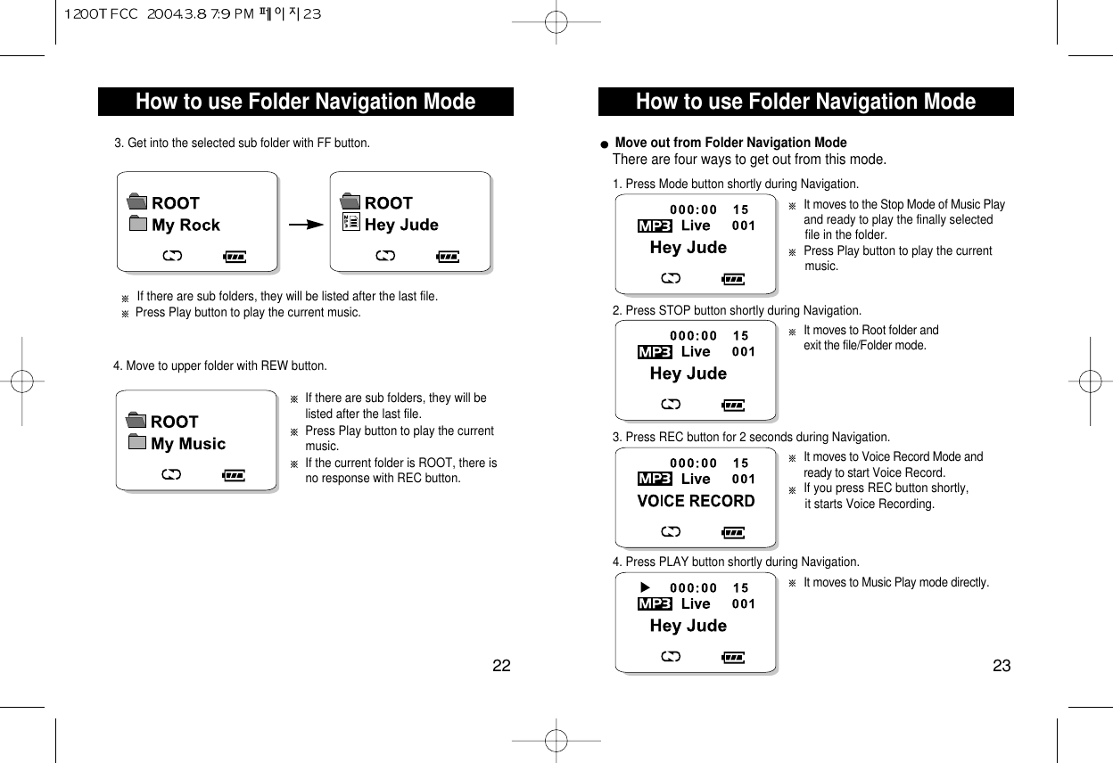How to use Folder Navigation Mode23How to use Folder Navigation Mode22If there are sub folders, they will be listed after the last file.Press Play button to play the current music.If the current folder is ROOT, there is no response with REC button.4. Move to upper folder with REW button.Move out from Folder Navigation ModeThere are four ways to get out from this mode.It moves to the Stop Mode of Music Play and ready to play the finally selected file in the folder.Press Play button to play the current music.1. Press Mode button shortly during Navigation.It moves to Root folder and exit the file/Folder mode.2. Press STOP button shortly during Navigation.It moves to Voice Record Mode and ready to start Voice Record. If you press REC button shortly, it starts Voice Recording.3. Press REC button for 2 seconds during Navigation.It moves to Music Play mode directly.4. Press PLAY button shortly during Navigation.If there are sub folders, they will be listed after the last file.Press Play button to play the current music.3. Get into the selected sub folder with FF button.