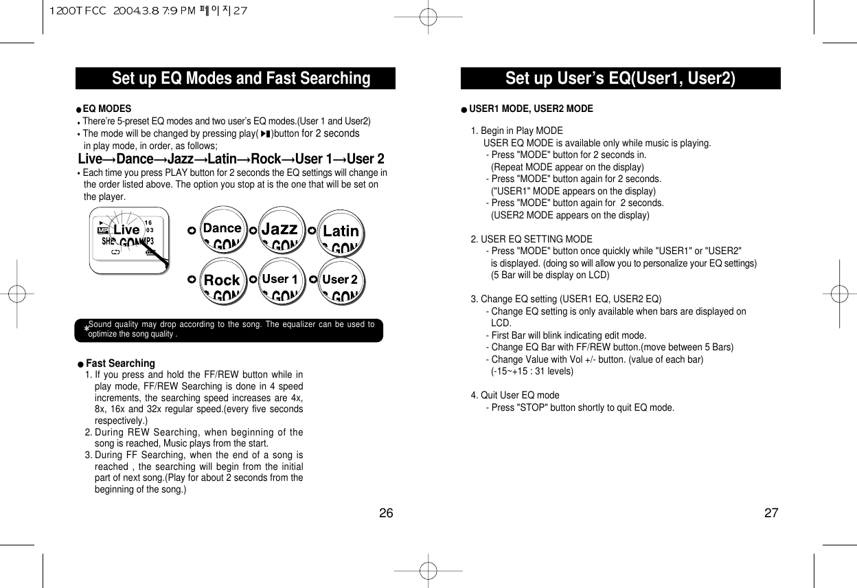 Set up User’s EQ(User1, User2)27Set up EQ Modes and Fast Searching26Fast Searching 1. If you press and hold the FF/REW button while inplay mode, FF/REW Searching is done in 4 speedincrements, the searching speed increases are 4x,8x, 16x and 32x regular speed.(every five secondsrespectively.) 2. During REW Searching, when beginning of thesong is reached, Music plays from the start.3. During FF Searching, when the end of a song isreached , the searching will begin from the initialpart of next song.(Play for about 2 seconds from thebeginning of the song.)EQ MODESThere’re 5-preset EQ modes and two user’s EQ modes.(User 1 and User2)The mode will be changed by pressing play(     )button for 2 seconds in play mode, in order, as follows;Live Dance Jazz Latin Rock User 1 User 2Each time you press PLAY button for 2 seconds the EQ settings will change inthe order listed above. The option you stop at is the one that will be set on the player. Sound quality may drop according to the song. The equalizer can be used tooptimize the song quality .USER1 MODE, USER2 MODE1. Begin in Play MODEUSER EQ MODE is available only while music is playing.- Press &quot;MODE&quot; button for 2 seconds in.(Repeat MODE appear on the display)- Press &quot;MODE&quot; button again for 2 seconds.(&quot;USER1&quot; MODE appears on the display)- Press &quot;MODE&quot; button again for  2 seconds.(USER2 MODE appears on the display)2. USER EQ SETTING MODE- Press &quot;MODE&quot; button once quickly while &quot;USER1&quot; or &quot;USER2&quot;is displayed. (doing so will allow you to personalize your EQ settings)(5 Bar will be display on LCD)3. Change EQ setting (USER1 EQ, USER2 EQ)- Change EQ setting is only available when bars are displayed onLCD.   - First Bar will blink indicating edit mode.- Change EQ Bar with FF/REW button.(move between 5 Bars)- Change Value with Vol +/- button. (value of each bar)(-15~+15 : 31 levels)4. Quit User EQ mode- Press &quot;STOP&quot; button shortly to quit EQ mode.