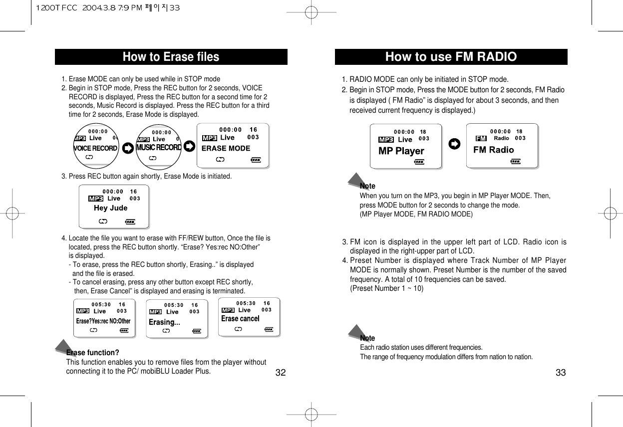 How to use FM RADIO33How to Erase files321. Erase MODE can only be used while in STOP mode2. Begin in STOP mode, Press the REC button for 2 seconds, VOICE RECORD is displayed, Press the REC button for a second time for 2    seconds, Music Record is displayed. Press the REC button for a third time for 2 seconds, Erase Mode is displayed.3. Press REC button again shortly, Erase Mode is initiated. 4. Locate the file you want to erase with FF/REW button, Once the file is  located, press the REC button shortly. “Erase? Yes:rec NO:Other” is displayed. - To erase, press the REC button shortly, Erasing..” is displayed  and the file is erased. - To cancel erasing, press any other button except REC shortly, then, Erase Cancel” is displayed and erasing is terminated. Erase function?This function enables you to remove files from the player withoutconnecting it to the PC/ mobiBLU Loader Plus.1. RADIO MODE can only be initiated in STOP mode. 2. Begin in STOP mode, Press the MODE button for 2 seconds, FM Radiois displayed ( FM Radio” is displayed for about 3 seconds, and then   received current frequency is displayed.) 3. FM icon is displayed in the upper left part of LCD. Radio icon isdisplayed in the right-upper part of LCD.4. Preset Number is displayed where Track Number of MP PlayerMODE is normally shown. Preset Number is the number of the savedfrequency. A total of 10 frequencies can be saved. (Preset Number 1 ~ 10) NoteEach radio station uses different frequencies. The range of frequency modulation differs from nation to nation.NoteWhen you turn on the MP3, you begin in MP Player MODE. Then,press MODE button for 2 seconds to change the mode. (MP Player MODE, FM RADIO MODE) 