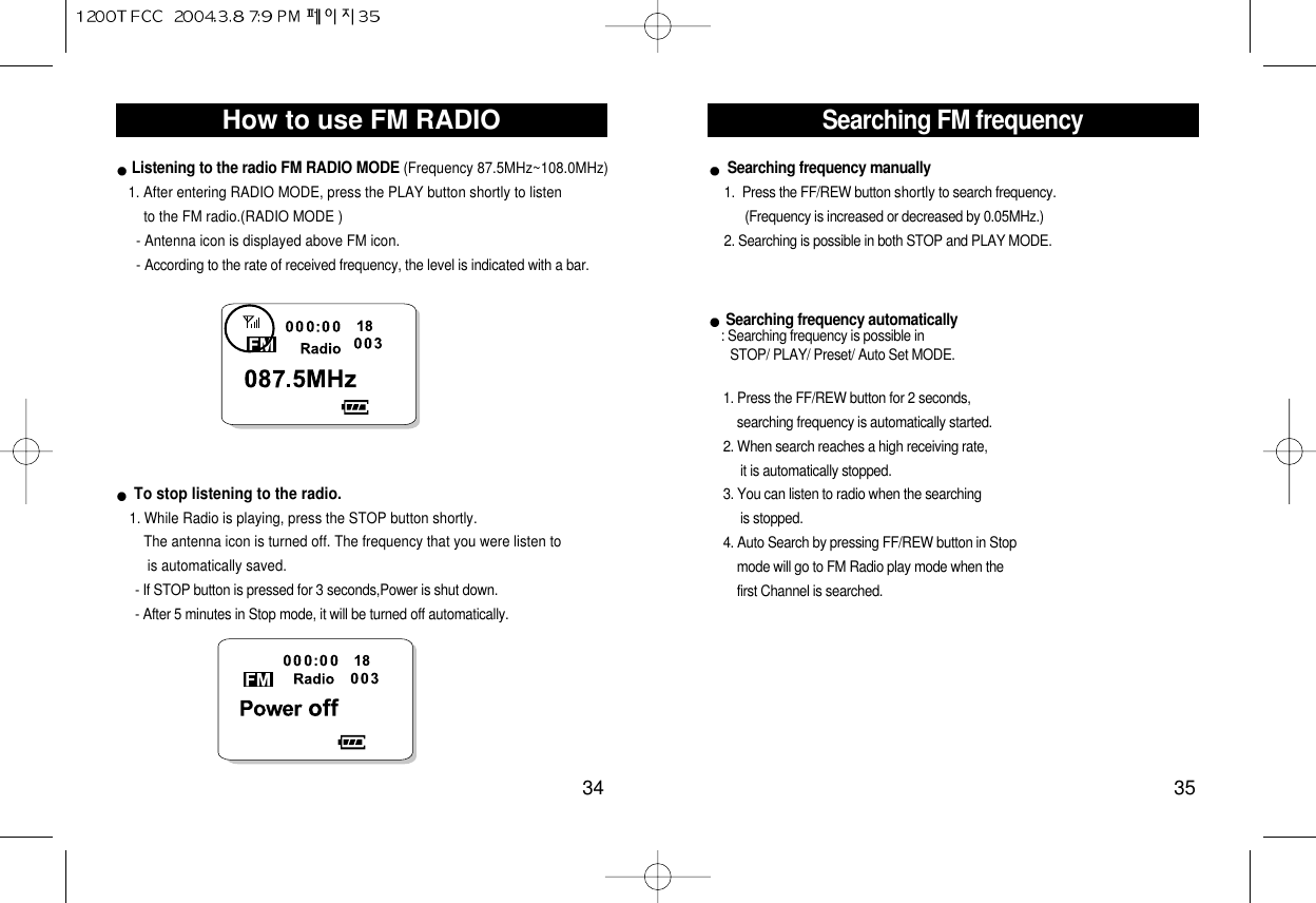 Searching FM frequency35How to use FM RADIO34Listening to the radio FM RADIO MODE (Frequency 87.5MHz~108.0MHz)     1. After entering RADIO MODE, press the PLAY button shortly to listen   to the FM radio.(RADIO MODE )- Antenna icon is displayed above FM icon.- According to the rate of received frequency, the level is indicated with a bar.To stop listening to the radio.1. While Radio is playing, press the STOP button shortly. The antenna icon is turned off. The frequency that you were listen to is automatically saved.     - If STOP button is pressed for 3 seconds,Power is shut down.- After 5 minutes in Stop mode, it will be turned off automatically.Searching frequency manually1.  Press the FF/REW button shortly to search frequency. (Frequency is increased or decreased by 0.05MHz.) 2. Searching is possible in both STOP and PLAY MODE. Searching frequency automatically: Searching frequency is possible inSTOP/ PLAY/ Preset/ Auto Set MODE.1. Press the FF/REW button for 2 seconds, searching frequency is automatically started. 2. When search reaches a high receiving rate,     it is automatically stopped. 3. You can listen to radio when the searching is stopped.4. Auto Search by pressing FF/REW button in Stop mode will go to FM Radio play mode when the first Channel is searched.