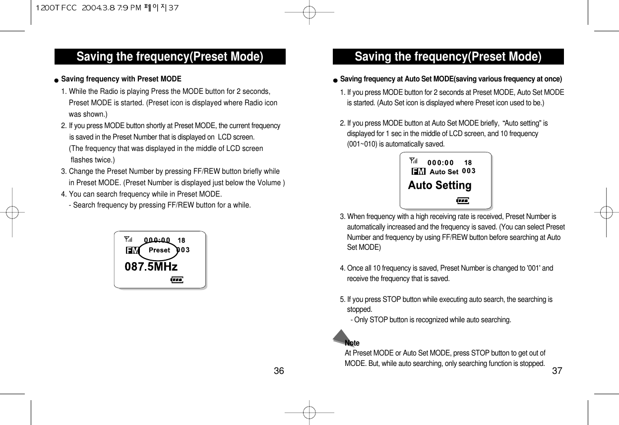 Saving the frequency(Preset Mode)37Saving the frequency(Preset Mode)361. While the Radio is playing Press the MODE button for 2 seconds,   Preset MODE is started. (Preset icon is displayed where Radio icon    was shown.) 2. If you press MODE button shortly at Preset MODE, the current frequency  is saved in the Preset Number that is displayed on  LCD screen. (The frequency that was displayed in the middle of LCD screen flashes twice.) 3. Change the Preset Number by pressing FF/REW button briefly while  in Preset MODE. (Preset Number is displayed just below the Volume ) 4. You can search frequency while in Preset MODE. - Search frequency by pressing FF/REW button for a while. Saving frequency with Preset MODE1. If you press MODE button for 2 seconds at Preset MODE, Auto Set MODEis started. (Auto Set icon is displayed where Preset icon used to be.)2. If you press MODE button at Auto Set MODE briefly,  Auto setting&quot; isdisplayed for 1 sec in the middle of LCD screen, and 10 frequency(001~010) is automatically saved.3. When frequency with a high receiving rate is received, Preset Number isautomatically increased and the frequency is saved. (You can select PresetNumber and frequency by using FF/REW button before searching at AutoSet MODE)4. Once all 10 frequency is saved, Preset Number is changed to &apos;001&apos; andreceive the frequency that is saved.5. If you press STOP button while executing auto search, the searching isstopped.- Only STOP button is recognized while auto searching.NoteAt Preset MODE or Auto Set MODE, press STOP button to get out ofMODE. But, while auto searching, only searching function is stopped.Saving frequency at Auto Set MODE(saving various frequency at once)