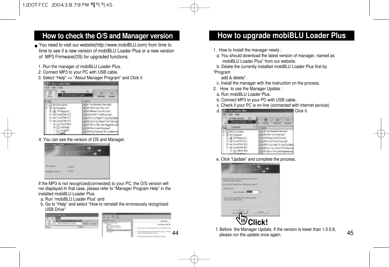 How to upgrade mobiBLU Loader Plus45How to check the O/S and Manager version44You need to visit our website(http://www.mobiBLU.com) from time totime to see if a new version of mobiBLU Loader Plus or a new versionof  MP3 Firmware(OS) for upgraded functions.1. Run the manager of mobiBLU Loader Plus.2. Connect MP3 to your PC with USB cable.3. Select “Help” =&gt; “About Manager Program” and Click it4. You can see the version of OS and Manager.If the MP3 is not recognized(connected) to your PC, the O/S version willnot displayed.In that case, please refer to “Manager Program Help” in theinstalled mobiBLU Loader Plus.a. Run “mobiBLU Loader Plus” and b. Go to “Help” and select “How to reinstall the erroneously recognized USB Drive”1.  How to Install the manager newly ;a. You should download the latest version of manager, named as  mobiBLU Loader Plus” from our website.b. Delete the currently installed mobiBLU Loader Plus first by“Program add &amp; delete”.c. Install the manager with the instruction on the process.2.   How  to use the Manager Update ;a. Run mobiBLU Loader Plus.b. Connect MP3 to your PC with USB cable.c. Check if your PC is on-line (connected with internet service)d. Select “View” =&gt; “Manager Update” and Click it.e. Click “Update” and complete the process.Click!Click!f. Before  the Manager Update, If the version is lower than 1.0.0.8, please run the update once again. 