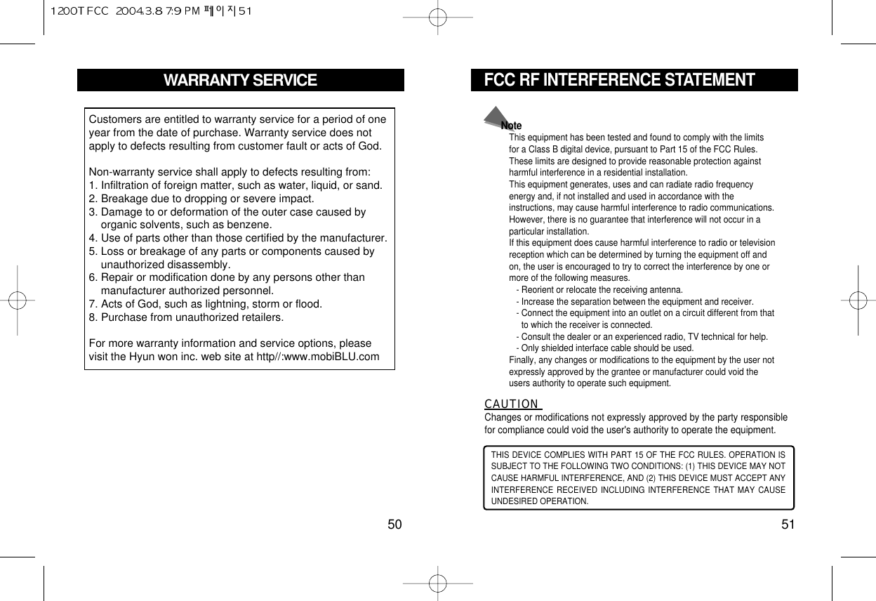 FCC RF INTERFERENCE STATEMENT51WARRANTY SERVICE50Customers are entitled to warranty service for a period of oneyear from the date of purchase. Warranty service does notapply to defects resulting from customer fault or acts of God.Non-warranty service shall apply to defects resulting from:1. Infiltration of foreign matter, such as water, liquid, or sand.2. Breakage due to dropping or severe impact.3. Damage to or deformation of the outer case caused byorganic solvents, such as benzene.4. Use of parts other than those certified by the manufacturer.5. Loss or breakage of any parts or components caused byunauthorized disassembly.6. Repair or modification done by any persons other thanmanufacturer authorized personnel.7. Acts of God, such as lightning, storm or flood.8. Purchase from unauthorized retailers.For more warranty information and service options, pleasevisit the Hyun won inc. web site at http//:www.mobiBLU.com THIS DEVICE COMPLIES WITH PART 15 OF THE FCC RULES. OPERATION ISSUBJECT TO THE FOLLOWING TWO CONDITIONS: (1) THIS DEVICE MAY NOTCAUSE HARMFUL INTERFERENCE, AND (2) THIS DEVICE MUST ACCEPT ANYINTERFERENCE RECEIVED INCLUDING INTERFERENCE THAT MAY CAUSEUNDESIRED OPERATION.CAUTION Changes or modifications not expressly approved by the party responsiblefor compliance could void the user&apos;s authority to operate the equipment.NoteThis equipment has been tested and found to comply with the limitsfor a Class B digital device, pursuant to Part 15 of the FCC Rules.These limits are designed to provide reasonable protection againstharmful interference in a residential installation.This equipment generates, uses and can radiate radio frequencyenergy and, if not installed and used in accordance with theinstructions, may cause harmful interference to radio communications.However, there is no guarantee that interference will not occur in aparticular installation.If this equipment does cause harmful interference to radio or televisionreception which can be determined by turning the equipment off andon, the user is encouraged to try to correct the interference by one ormore of the following measures.- Reorient or relocate the receiving antenna.- Increase the separation between the equipment and receiver.- Connect the equipment into an outlet on a circuit different from thatto which the receiver is connected.- Consult the dealer or an experienced radio, TV technical for help.- Only shielded interface cable should be used.Finally, any changes or modifications to the equipment by the user notexpressly approved by the grantee or manufacturer could void theusers authority to operate such equipment.