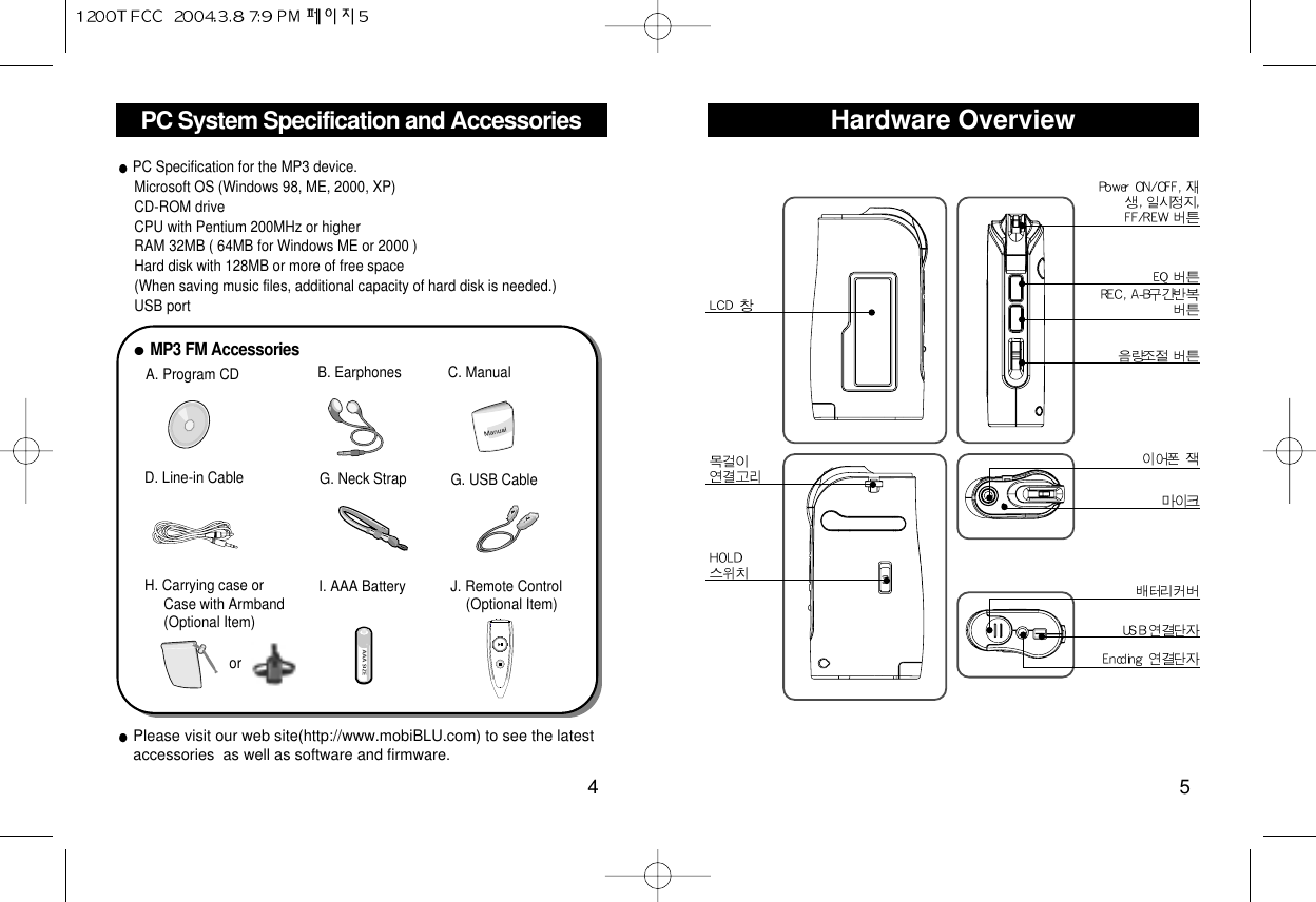 Hardware Overview5PC System Specification and Accessories4Please visit our web site(http://www.mobiBLU.com) to see the latestaccessories  as well as software and firmware.+A. Program CDMP3 FM AccessoriesB. Earphones C. ManualD. Line-in CableI. AAA BatteryH. Carrying case orCase with Armband(Optional Item)J. Remote Control(Optional Item)G. USB Cable   G. Neck Strap  PC Specification for the MP3 device.Microsoft OS (Windows 98, ME, 2000, XP) CD-ROM driveCPU with Pentium 200MHz or higher RAM 32MB ( 64MB for Windows ME or 2000 ) Hard disk with 128MB or more of free space(When saving music files, additional capacity of hard disk is needed.)USB port or