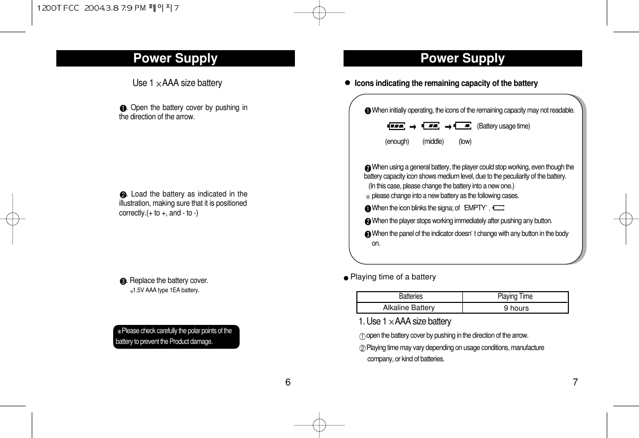 Power Supply7Power Supply6Use 1 AAA size battery. Open the battery cover by pushing inthe direction of the arrow.. Load the battery as indicated in theillustration, making sure that it is positionedcorrectly.(+ to +, and - to -). Replace the battery cover.1.5V AAA type 1EA battery.Please check carefully the polar points of thebattery to prevent the Product damage.Icons indicating the remaining capacity of the batteryWhen initially operating, the icons of the remaining capacity may not readable.(Battery usage time)(enough)         (middle)          (low)When using a general battery, the player could stop working, even though thebattery capacity icon shows medium level, due to the peculiarity of the battery.(In this case, please change the battery into a new one.)please change into a new battery as the following cases.When the icon blinks the signa; of  EMPTY . When the player stops working immediately after pushing any button.When the panel of the indicator doesn t change with any button in the bodyon.1. Use 1 AAA size batteryopen the battery cover by pushing in the direction of the arrow. Playing time may vary depending on usage conditions, manufacturecompany, or kind of batteries.Batteries                                               Playing TimeAlkaline Battery 9 hoursPlaying time of a battery
