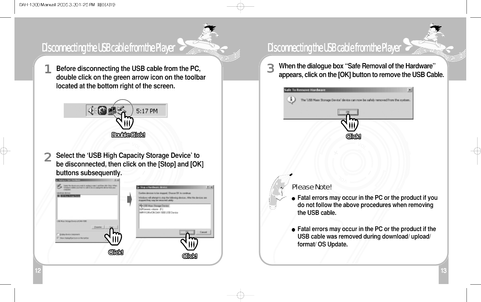 13Disconnecting the USB cable from the Player112Disconnecting the USB cable from the PlayerBefore disconnecting the USB cable from the PC,double click on the green arrow icon on the toolbarlocated at the bottom right of the screen. 1Select the ‘USB High Capacity Storage Device’ tobe disconnected, then click on the [Stop] and [OK]buttons subsequently.2When the dialogue box “Safe Removal of the Hardware”appears, click on the [OK] button to remove the USB Cable.3Please Note! Fatal errors may occur in the PC or the product if youdo not follow the above procedures when removingthe USB cable.Fatal errors may occur in the PC or the product if theUSB cable was removed during download/ upload/format/ OS Update.Click!Click!Click!Click!Click!Click!Click!Click!Click!Click!Click!Click!Click!Click!Click!Click!Click!Click!Click!Click!Click!Click!Click!Click!Click!Click!Click!Click!Click!Click!Click!Click!Click!Click! Click!Click!Click!Click!Click!Click!Click!Click!Click!Click!Click!Click!Click!Click!Click!Click!Click!Click!Click!Click!Click!Click!Click!Click!Click!Click!Click!Click!Click!Click!Click!Click!Click!Click!Click!Click!Click!Click!Click!Click!Click!Click!Click!Click!Click!Click!Click!Click!Click!Click!Click!Click!Click!Click!Click!Click!Click!Click!Click!Click!Click!Click!Click!Click!Click!Click!Click!Click!Double Click!Double Click!Double Click!Double Click!Double Click!Double Click!Double Click!Double Click!Double Click!Double Click!Double Click!Double Click!Double Click!Double Click!Double Click!Double Click!Double Click!Double Click!Double Click!Double Click!Double Click!Double Click!Double Click!Double Click!Double Click!Double Click!Double Click!Double Click!Double Click!Double Click!Double Click!Double Click!Double Click!Double Click!