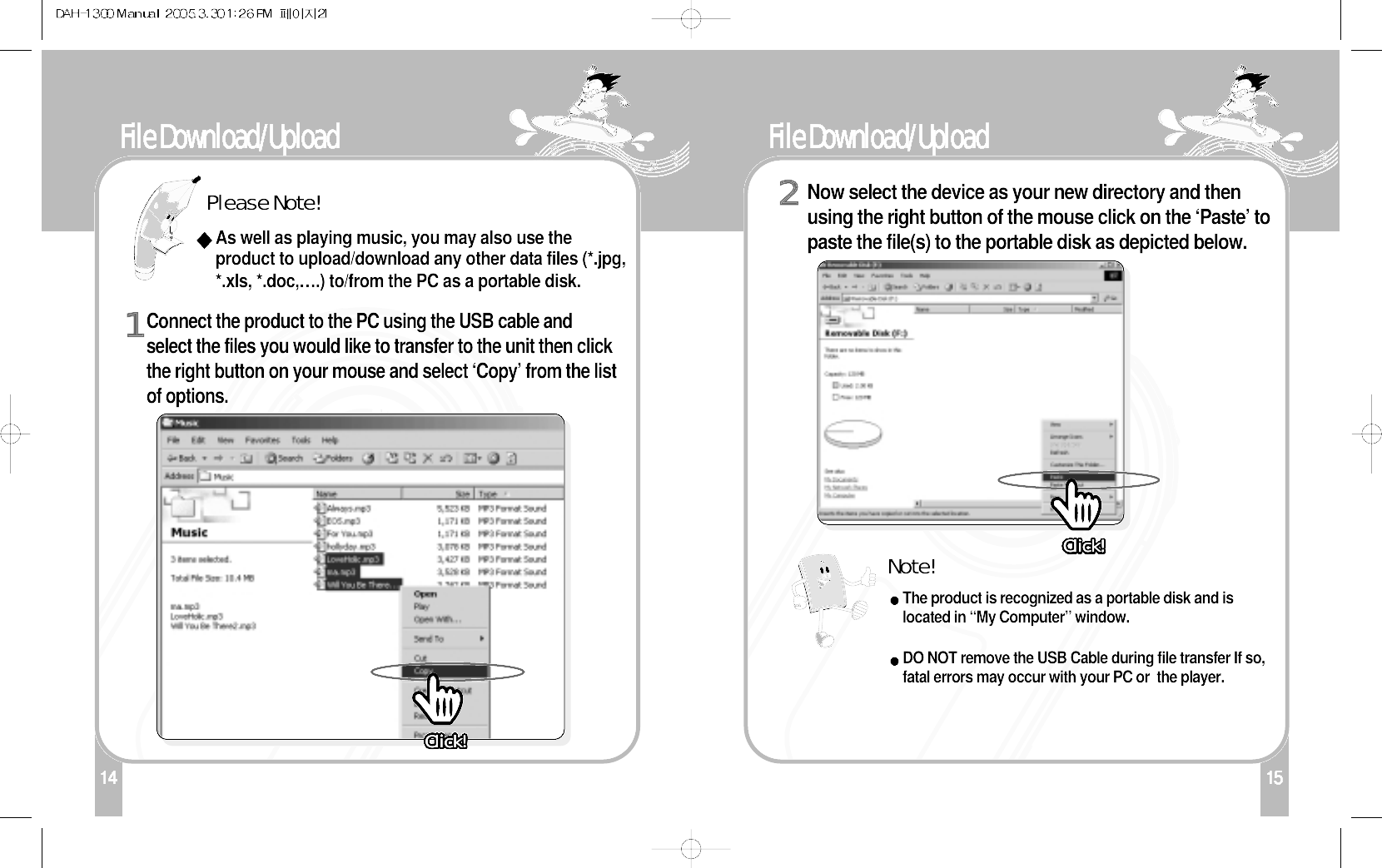 15File Download/Upload 114File Download/Upload Connect the product to the PC using the USB cable andselect the files you would like to transfer to the unit then clickthe right button on your mouse and select ‘Copy’ from the listof options.1Please Note!Note!As well as playing music, you may also use theproduct to upload/download any other data files (*.jpg,*.xls, *.doc,….) to/from the PC as a portable disk.Now select the device as your new directory and thenusing the right button of the mouse click on the ‘Paste’ topaste the file(s) to the portable disk as depicted below. The product is recognized as a portable disk and islocated in “My Computer” window.DO NOT remove the USB Cable during file transfer If so,fatal errors may occur with your PC or  the player.2Click!Click!Click!Click!Click!Click!Click!Click!Click!Click!Click!Click!Click!Click!Click!Click!Click!Click!Click!Click!Click!Click!Click!Click!Click!Click!Click!Click!Click!Click!Click!Click!Click!Click!Click!Click!Click!Click!Click!Click!Click!Click!Click!Click!Click!Click!Click!Click!Click!Click!Click!Click!Click!Click!Click!Click!Click!Click!Click!Click!Click!Click!Click!Click!Click!Click!Click!Click!