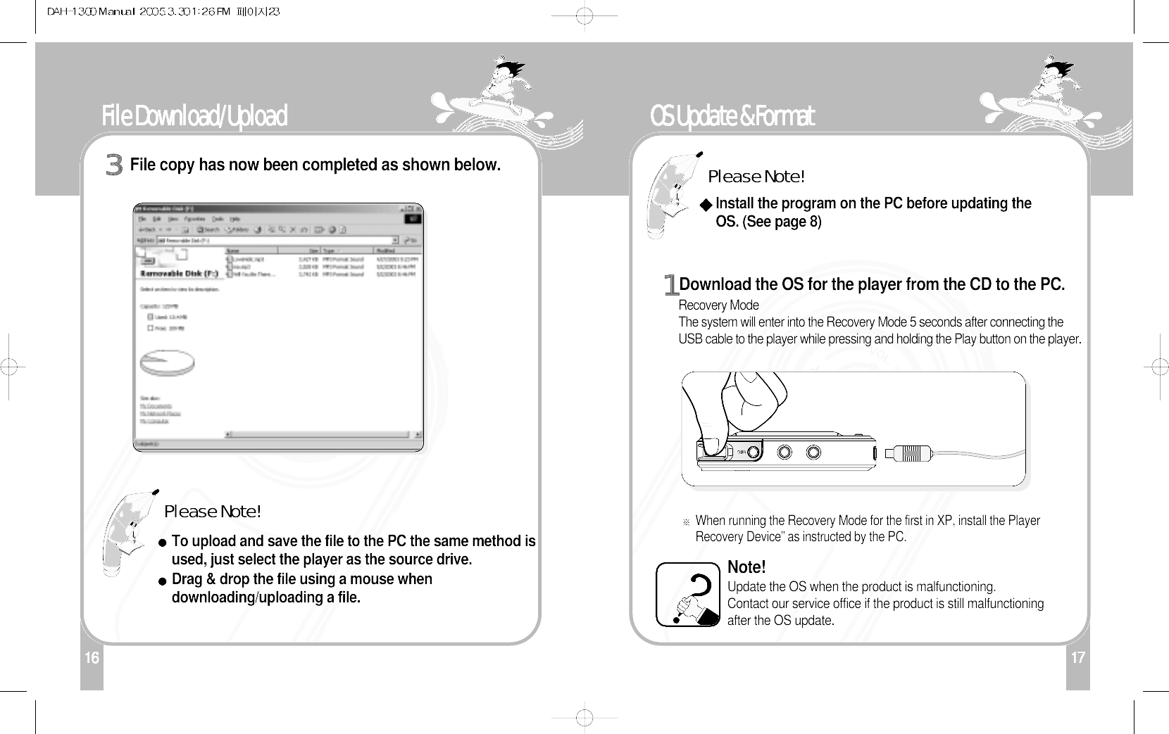 17OS Update &amp; FormatDownload the OS for the player from the CD to the PC. Recovery Mode The system will enter into the Recovery Mode 5 seconds after connecting theUSB cable to the player while pressing and holding the Play button on the player.When running the Recovery Mode for the first in XP, install the PlayerRecovery Device” as instructed by the PC. Note!Update the OS when the product is malfunctioning. Contact our service office if the product is still malfunctioningafter the OS update.1Please Note!Install the program on the PC before updating theOS. (See page 8)116File Download/Upload File copy has now been completed as shown below.3Please Note!To upload and save the file to the PC the same method isused, just select the player as the source drive.Drag &amp; drop the file using a mouse whendownloading/uploading a file. 