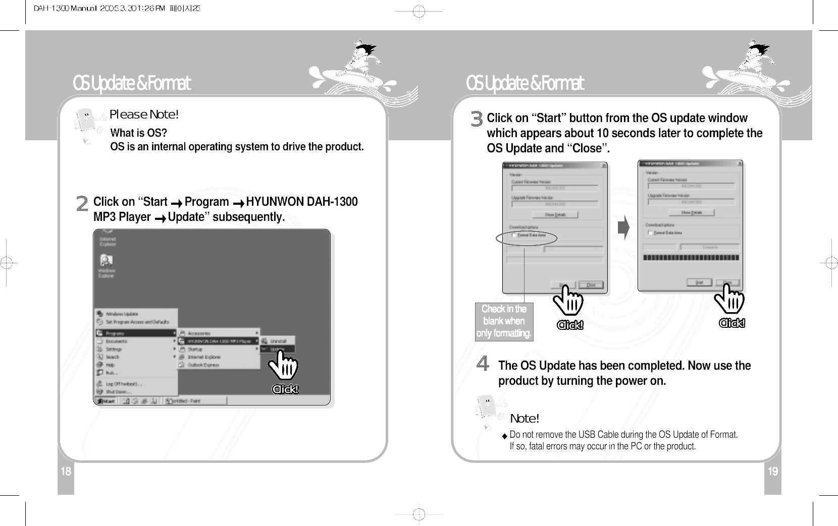 118OS Update &amp; FormatClick on “Start  Program  HYUNWON DAH-1300MP3 Player  Update” subsequently. 2What is OS? OS is an internal operating system to drive the product.Please Note!19OS Update &amp; FormatClick on “Start” button from the OS update windowwhich appears about 10 seconds later to complete theOS Update and “Close”.  3The OS Update has been completed. Now use theproduct by turning the power on. 4Check in theblank whenonly formatting.Note!Do not remove the USB Cable during the OS Update of Format. If so, fatal errors may occur in the PC or the product. Click!Click!Click!Click!Click!Click!Click!Click!Click!Click!Click!Click!Click!Click!Click!Click!Click!Click!Click!Click!Click!Click!Click!Click!Click!Click!Click!Click!Click!Click!Click!Click!Click!Click!Click!Click!Click!Click!Click!Click!Click!Click!Click!Click!Click!Click!Click!Click!Click!Click!Click!Click!Click!Click!Click!Click!Click!Click!Click!Click!Click!Click!Click!Click!Click!Click!Click!Click! Click!Click!Click!Click!Click!Click!Click!Click!Click!Click!Click!Click!Click!Click!Click!Click!Click!Click!Click!Click!Click!Click!Click!Click!Click!Click!Click!Click!Click!Click!Click!Click!Click!Click!